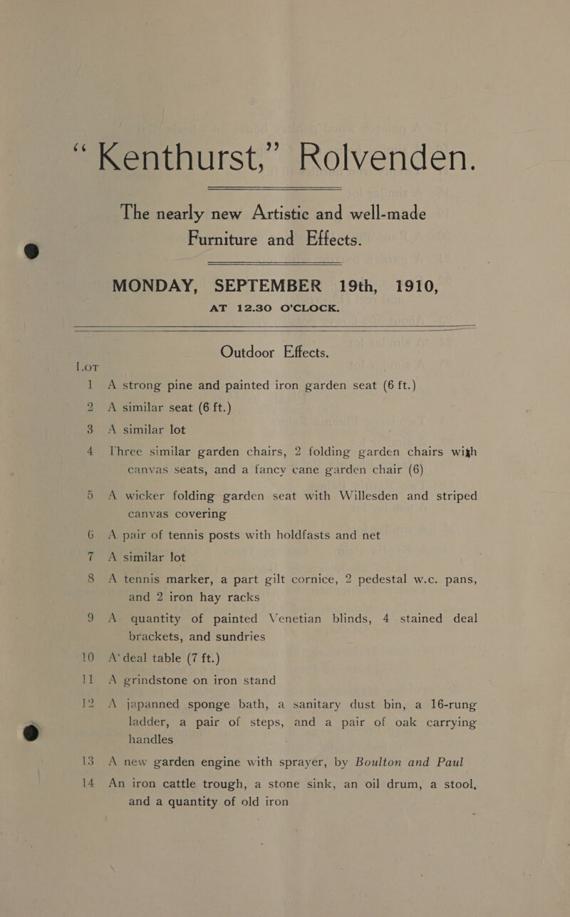 The nearly new Artistic and well-made Furniture and Effects. MONDAY, SEPTEMBER 19th, 1910, AT 12.30 O’CLOCK.    [.OT t ) ad 3 4 14 Outdoor Effects. A strong pine and painted iron garden seat (6 ft.) A similar seat (6 ft.) A similar lot Three similar garden chairs, 2 folding garden chairs wigh canvas seats, and a fancy cane garden chair (6) A wicker folding garden seat with Willesden and striped canvas covering A pair of tennis posts with holdfasts and net A similar lot A tennis marker, a part gilt cornice, 2 pedestal w.c. pans, and 2 iron hay racks A. quantity of painted Venetian blinds, 4 stained deal brackets, and sundries A* deal table (7 ft.) A grindstone on iron stand A japanned sponge bath, a sanitary dust bin, a 16-rung ladder, a pair of steps, and a pair of oak carrying handles A new garden engine with sprayer, by Boulton and Paul An iron cattle trough, a stone sink, an oil drum, a stool, and a quantity of old iron