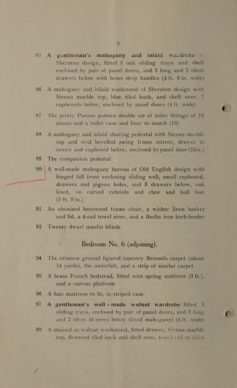 86 87 88 90 92 94 95 96 97 98 8 A gentleman’s mahogany and inlaid waidrebe © Sheraton design, fitted 3 oak sliding trays and_ shelf enclosed by pair of panel doors, and 3 long and 2 short drawers below with brass drop handles (4 ft. 6 in. wide) A mahogany and inlaid washstand of Sheraton design with ‘Sienna marble top, blue tiled back, and shelf over, 2 cupbecards below, enclosed by panel doors (4 ft. wide) The pretty Paxton pattern double set of toilet fittings of 18 pieces and a toilet vase and liner to match (18) A mahogany and inlaid shaving pedestal with Sienna marble top and oval bevelled swing frame mirror, drawer in The companion pedestal hinged fall front enclosing sliding well, small cupboard, drawers and pigeon holes, and 3 drawers below, oak lined, on carved cabriole and claw and ball feet (2 it oans) Twenty dwarf muslin blinds Bedroom No. 6 (adjoining). 14 yards), the underfelt, and a strip of similar carpet A brass French bedstead, fitted wire spring mattress (3 ft.), and a canvas platform A hair mattress to fit, in striped case A gentleman’s well-made walnut wardrobe fitted 3 sliding trays, enclosed by pair of panel doors, and 3 long A stained as walnut washstand, fitted drawer, Sienna marble top, flowered tiled back and shelf over, towel rail at siccs ¢