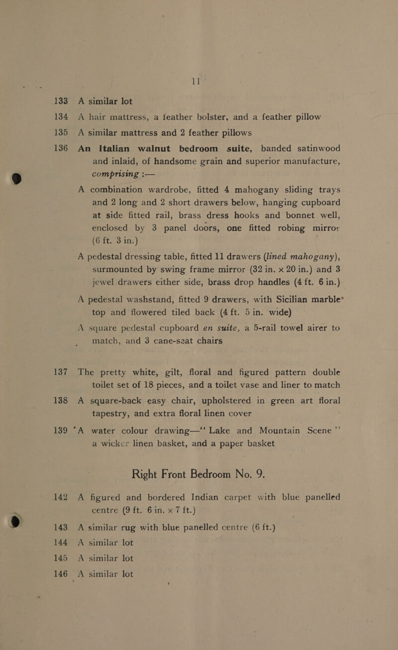 oe 133 134 135 136 137 138 139 142 143 144 145 11 A similar lot A hair mattress, a feather bolster, and a feather pillow A similar mattress and 2 feather pillows An Italian walnut bedroom suite, banded satinwood and inlaid, of handsome grain and superior manufacture, comprising :— A combination wardrobe, fitted 4 mahogany sliding trays and 2 long and 2 short drawers below, hanging cupboard at side fitted rail, brass dress hooks and bonnet well, enclosed by 3 panel doors, one fitted robing mirror (6 ft. 3 in.) ; A pedestal dressing table, fitted 11 drawers (lined mahogany), surmounted by swing frame mirror (32 in. x 20 in.) and 3 jewel drawers either side, brass drop handles (4 ft. 6 in.) A pedestal washstand, fitted 9 drawers, with Sicilian marble* top and flowered tiled back (4 ft. 5 in. wide) A square pedestal cupboard en suite, a 5-rail towel airer to match, and 3 cane-seat chairs The pretty white, gilt, floral and figured pattern double toilet set of 18 pieces, and a toilet vase and liner to match A square-back easy chair, upholstered in green art floral tapestry, and extra floral linen cover ‘A water colour drawing—‘‘ Lake and Mountain Scene ’’ a wicker linen basket, and a paper basket Right Front Bedroom No. 9. A figured and bordered Indian carpet with blue panelled centre (9 ft) 61n. x°7 ft.) A similar rug with blue panelled centre (6 ft.) A similar lot A similar lot