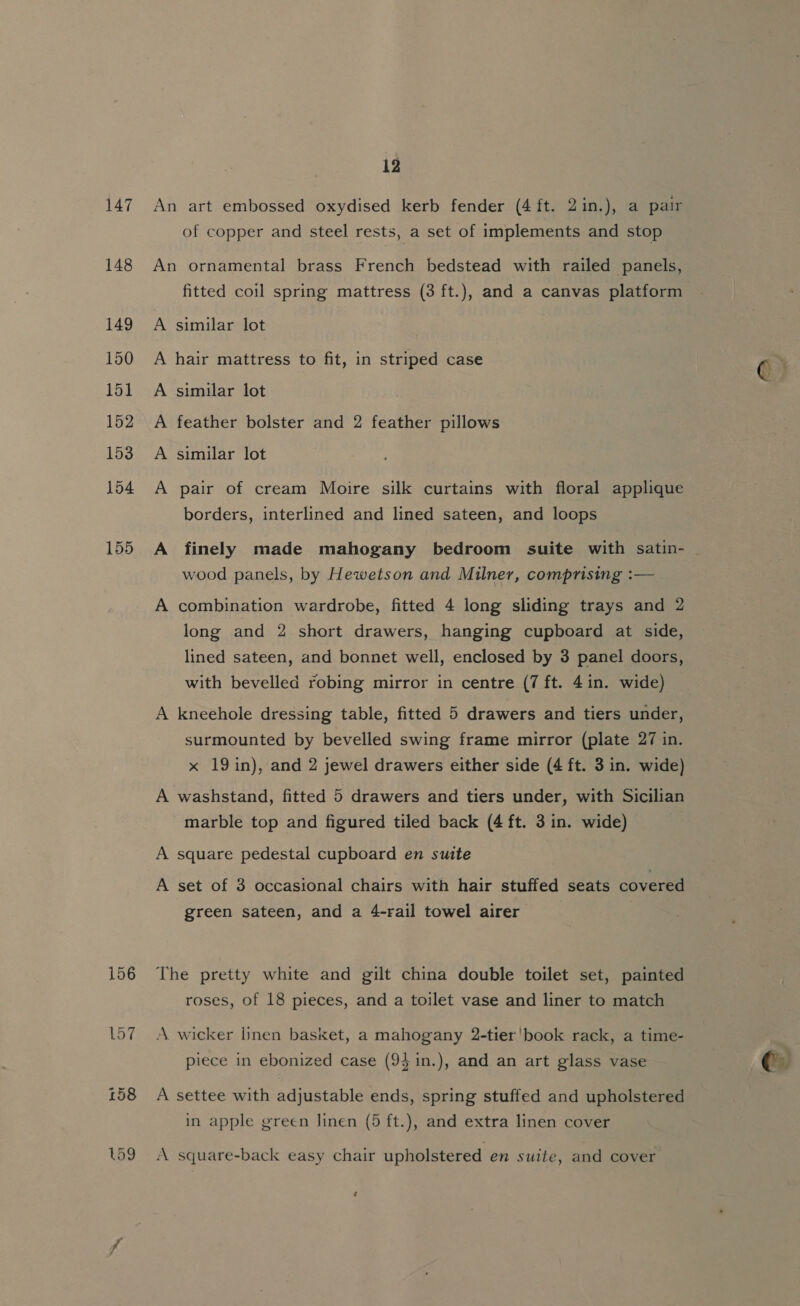 147 148 156 12 An art embossed oxydised kerb fender (4 ft. 2in.), a pair of copper and steel rests, a set of implements and stop An ornamental brass French bedstead with railed panels, fitted coil spring mattress (3 ft.), and a canvas platform A similar lot A hair mattress to fit, in striped case A similar lot A feather bolster and 2 feather pillows A similar lot A pair of cream Moire silk curtains with floral applique borders, interlined and lined sateen, and loops A finely made mahogany bedroom suite with satin- wood panels, by Hewetson and Milner, comprising :— A combination wardrobe, fitted 4 long sliding trays and 2 long and 2 short drawers, hanging cupboard at side, lined sateen, and bonnet well, enclosed by 3 panel doors, with bevelled robing mirror in centre (7 ft. 4in. wide) A kneehole dressing table, fitted 5 drawers and tiers under, surmounted by bevelled swing frame mirror (plate 27 in. x 19in), and 2 jewel drawers either side (4 ft. 3 in. wide) A washstand, fitted 5 drawers and tiers under, with Sicilian marble top and figured tiled back (4 ft. 3 in. wide) A square pedestal cupboard en smite A set of 3 occasional chairs with hair stuffed seats covered green sateen, and a 4-rail towel airer : The pretty white and gilt china double toilet set, painted roses, of 18 pieces, and a toilet vase and liner to match A wicker linen basket, a mahogany 2-tier'book rack, a time- piece in ebonized case (94 in.), and an art glass vase 3) A settee with adjustable ends, spring stuffed and upholstered in apple green linen (5 ft.), and extra linen cover A square-back easy chair upholstered en suite, and cover ¢