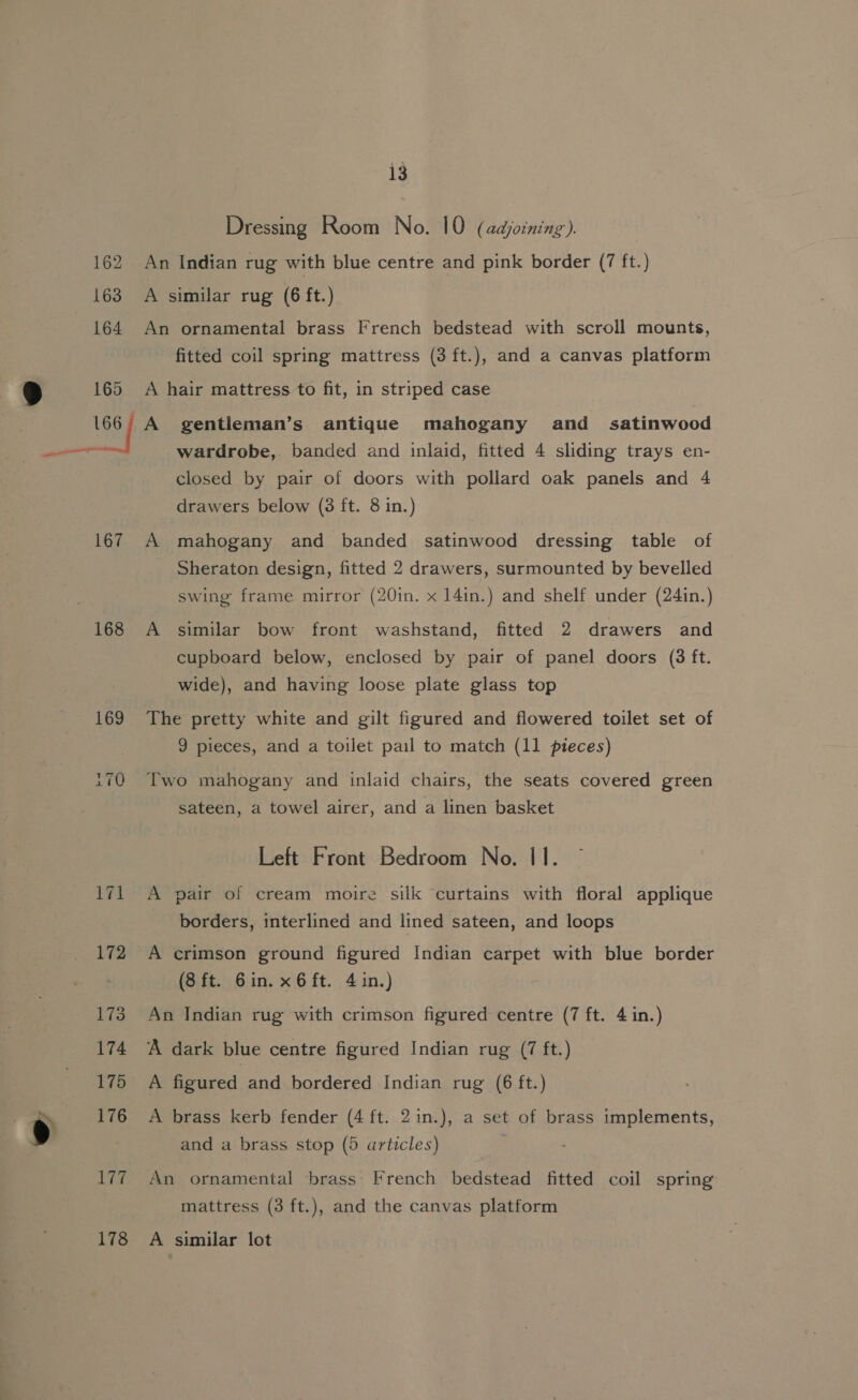 a) 162 163 164 165 167 168 169 iwi 13 Dressing Room No. 10 (adjoining ). An Indian rug with blue centre and pink border (7 ft.) A similar rug (6 ft.) An ornamental brass French bedstead with scroll mounts, fitted coil spring mattress (3 ft.), and a canvas platform A hair mattress to fit, in striped case A gentleman’s antique mahogany and _ satinwood wardrobe, banded and inlaid, fitted 4 sliding trays en- closed by pair of doors with pollard oak panels and 4 drawers below (8 ft. 8 in.) A mahogany and banded satinwood dressing table of Sheraton design, fitted 2 drawers, surmounted by bevelled swing frame mirror (20in. x 14in.) and shelf under (24in.) A similar bow front washstand, fitted 2 drawers and cupboard below, enclosed by pair of panel doors (3 ft. wide), and having loose plate glass top The pretty white and gilt figured and flowered toilet set of 9 pieces, and a toilet pail to match (11 pieces) Two mahogany and inlaid chairs, the seats covered green sateen, a towel airer, and a linen basket Left Front Bedroom No. 11. A pair of cream moire silk curtains with floral applique borders, interlined and lined sateen, and loops A crimson ground figured Indian carpet with blue border (8 ft. Gin. x6ft. 4 in.) An Indian rug with crimson figured centre (7 ft. 4 in.) A dark blue centre figured Indian rug (7 ft.) A figured and bordered Indian rug (6 ft.) A brass kerb fender (4 ft. 2in.), a set of brass implements, and a brass stop (5 articles) An ornamental brass French bedstead fitted coil spring mattress (3 ft.), and the canvas platform