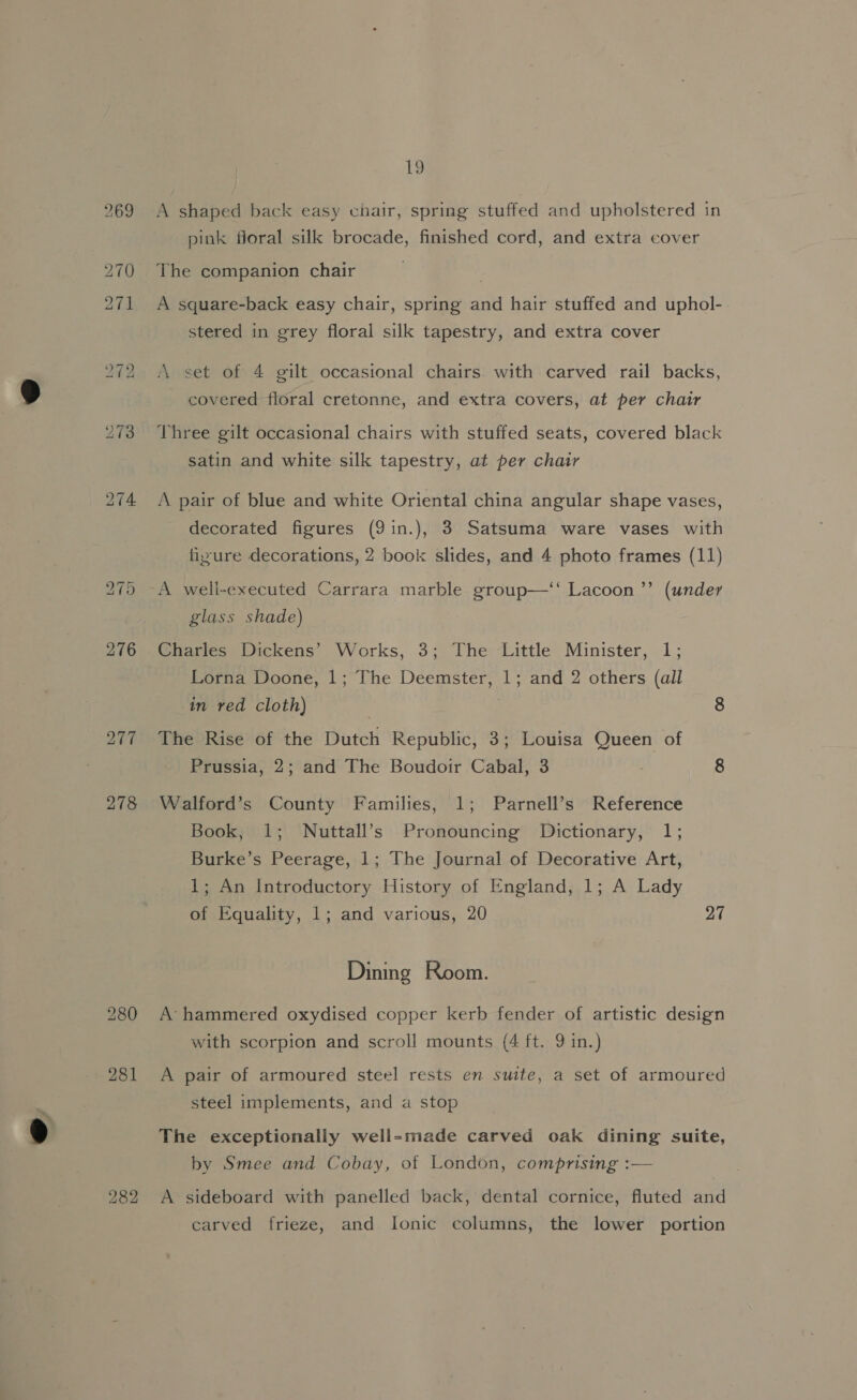 282 19 A shaped back easy chair, spring stuffed and upholstered in pink floral silk brocade, finished cord, and extra cover The companion chair A square-back easy chair, spring and hair stuffed and uphol- A set of 4 gilt occasional chairs. with carved rail backs, covered floral cretonne, and extra covers, at per chair Three gilt occasional chairs with stuffed seats, covered black satin and white silk tapestry, at per chair A pair of blue and white Oriental china angular shape vases, decorated figures (9in.), 3 Satsuma ware vases with A well-executed Carrara marble group—‘‘ Lacoon’’ (under Charles Dickens’ Works, 3; The Little Minister, 1; Lorna Doone, 1; The Deemster, 1; and 2 others (all in red cloth) , 8 The Rise of the Dutch Republic, 3; Louisa Queen of Prussia, 2; and The Boudoir Cabal, 3 8 Walford’s County Families, 1; Parnell’s Reference Book, 1; Nuttall’s Pronouncing Dictionary, 1; Burke’s Peerage, 1; The Journal of Decorative Art, 1; An Introductory History of England, 1; A Lady of Equality, 1; and various, 20 27 Dining Room. A’ hammered oxydised copper kerb fender of artistic design with scorpion and scroll mounts (4 ft. 9 in.) A pair of armoured steel rests en suite, a set of armoured steel implements, and a stop The exceptionally well-made carved oak dining suite, by Smee and Cobay, of London, comprising :— A sideboard with panelled back, dental cornice, fluted and carved frieze, and Ionic columns, the lower portion