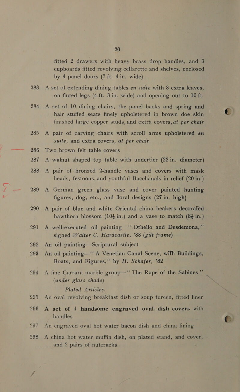 284 285 286 287 288 289 290 2048 292 293 20 fitted 2 drawers with heavy brass drop handles, and 3 cupboards fitted revolving cellarette and shelves, enclosed by 4 panel doors (7 ft. 4in. wide) on fluted legs (4 ft. 3in. wide) and opening out to 10 ft. A set of 10 dining chairs, the panel backs and spring and hair stuffed seats finely upholstered in brown doe skin finished large copper studs, and extra covers, at per chair A pair of carving chairs with scroll arms upholstered en suite, and extra covers, at per chair Two brown felt table covers A walnut shaped top table with undertier (22 in. diameter) A pair of bronzed 2-handle vases and covers with mask heads, festoons, and youthful Bacchanals in relief (20 in.) A German green glass vase and cover painted hunting figures, dog, etc., and floral designs (27 in. high) A pair of blue and white Oriental china beakers decorated hawthorn blossom (104 in.) and a vase to match (84 in.) A well-executed oil painting ‘‘ Othello and Desdemona,’’ signed Walter C. Hardcastle, ’88 (gilt frame) An oil painting—Scriptural subject An oil painting—‘‘ A Venetian Canal Scene, with Buildings, Boats, and Figures,’’ by H. Schafer, ’82 A fine Carrara marble group—‘‘ The Rape of the Sabines ”’ (under glass shade) Plated Articles. An oval revolving breakfast dish or soup tureen, fitted liner A set of 4 handsome engraved oval, dish covers with handles An engraved oval hot water bacon dish and china lining A china hot water muffin dish, on plated stand, and cover, and 2 pairs of nutcracks ~