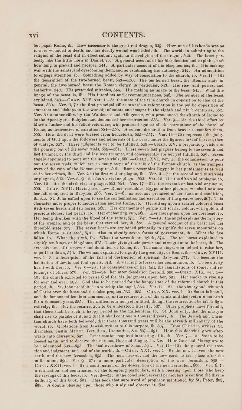 but papal Rome, ib. How successor to the great red dragon, 539. How one of his heads was a¢ it were wounded to death, and his deadly wound was healed, ib. ‘The world, in submitting to the religion of the beast did in effect submit again to the religion of the dragon, 540. The beast per- fectly like the little horn in Daniel, ib. A general account of his blasphemies and exploits, and how long to prevail and prosper, 541. A particular account of his blasphemies, ib. His making war with the saints,and overcoming them, and so establishing his authority, 542. An admonition to engage attention, ib. Something added by way of consolation to the church, ib. Ver.11—18: the description of the two-horned beast, 543—550. The ten-horned beast, the. Roman state in general, the two-horned beast the Roman clergy in particular, 543. His rise and power, and authority, 543. His pretended miracles, 544. His making an image to the beas:' 545. What this. image of the beast is, ib. His interdicts and excommunications, 546. The nuaber of the beast explained, 548.—CHap. XIV. ver. 1—5: the state of the true church in opposit on to that of the beast, 550. Ver. 6, 7: the first principal effort towards a reformation in the pu! lic opposition of emperors and bishops to the worship of saints and images in the eighth and nimh centuries, 552. Ver. 8: another effort by the Waldenses and Albigenses, who pronounced the ch arch of Rome to be the Apocalyptic Babylon, and denounced her destruction, 553. Ver. 9—13: the third effort by Martin Luther and his fellow reformers, who protested against all the corruptions of the church of Rome, as destructive of salvation, 554—556. A solemn declaration from heaven to comfort them, 555. How the dead were blessed from henceforth, 555—557. Ver. 14—-20: rej resent the judg- ments of God upon the followers and adherents of the beast under the figures, firstof harvest, then of vintage, 557. These judgments yet to be fulfilled, 558.—CHap. XV. a preparatory vision to the pouring out of the seven vials, 559—561. These seven last plagues belong ty the seventh and last trumpet, or the third and last woe trumpet, and consequently are not yet fulfilled, 559. Seven angels appointed to pour out the seven vials, 560.—CuHAP. XVI. ver. 1: the commission to pour out the seven vials, which are so many steps of the ruin of the Roman church, as the trumpets were of the ruin of the Roman empire, 561. Rome resembles Egypt in her punishments as well asin her crimes, ib, Ver. 2: the first vial or plague, ib. Ver. 3—7: the second and third vials or plagues, 562. Ver. 8, 9: the fourth vial or plague, 563. Ver. 10, 11: the fifth vial or plague, ib. Ver. 12—16: the sixth vial or plague, 563, 564. Ver. 17-21: the seventh or last vial or plague, 565.—Cuap. XVII. Having seen how Rome resembles Egypt in her plagues, we shall now see her fall compared to Babylon, 566. Ver. 1—-6: an account premised of her state and condition, ib. &amp;c. St, John called upon to see the condemnation and execution of the great whore, 567. This character more proper to modern than ancient Rome,ib. Her sitting upon a scarlet-coloured beast with seven heads and ten horns, 568. Her ornaments of purple and scarlet colour, with gold and precious stones, and pearls, ib. Her enchanting cup,569. Her inscription upon her forehead, ib. Her being drunken with the blood of the saints,571. Ver. 7—18: the angel explains the mystery of the woman, and of the beast that carried her, ib. &amp;c. A general account of the beast and his threefold state, 572. The seven heads are explained primarily to signify the seven mountains on which Rome is situated, 573. Also to signify seven forms of government, ib. What the five fallen, ib. What the sixth, ib. What the seventh or eighth, 574. The ten horus explained to signify ten kings or kingdoms, 575. Their giving their power and strength unto the beast, ib. The extensiveness of the power and dominion of Rome, ib. The same kings, who helped to raise her, to pull her down, 576. The woman explained to signify the great city, or Rome, ib,—CuHap. XVIII. ver. 1—-8: a description of the fall and destruction of spiritual Babylon, 577. To become the habitation of devils and foul spirits, 578. A warning to forsake her communion, ib. To be utterly burnt with fire, ib. Ver. 9—-20: the consequences of her fall, the lamentations of some, and re- joicings of others, 579. Ver. 21—24: her utter desolation foretold, 580.—CHAP. XIX. ver. 1— 10: the church exhorted to praise God for his judgments upon her, 581. Her smoke to rise up for ever and ever, 582. God also to be praised for the happy state of the reformed church in this period,ib. St.John prohibited to worship the angel, 583. Ver. 11-—21: the victory and triumph of Christ over the beast and the false prophet, 583—585.—CHAP. XX. ver. 1-6: Satan is bound, and the famous millennium commences, or the resurrection of the saints and their reign upon earth for a thousand years, 585. The millennium not yet fulfilled, though the resurrection be taken figu- ratively, ib. But the resurrection to be understood literally, 587. Other prophets have foretold, that there shall be such a happy period as the millennium, ib. St. John only, that the martyrs shalk rise to partake of it, and that it shall continue a thousand years, ib. The Jewish and Chris- tian church have both believed, that these thousand years will be the seventh millennary of the world, ib. Quotations from Jewish writers to this purpose, ib. 587. From Christian writers, St. Barnabas, Justin Martyr, Tertullian, Lactantius, &amp;c. 587—591. How this doctrine grew after- wards into disrepute, 592. Great caution required in treating of it, ib. Ver. 7—10: Satan to be loosed again, and to deceive the nations, Gog and Magog. ib. &amp;c. How Gog and Magog are to be understood, 5093—595. ‘he final overthrow of Satan, 594. Ver.11--15: the general resurrec- tion and judgment, and end of the world, ib.— CHap. XXI. ver. 1—8: the new heaven, the new earth, and the new Jerusalem, 595. The new heaven, and the new earth to take place after the millennium, 596. Ver.9—27: a more particular description of the new Jerusalem, 598.— CHAP. XXII. ver. 1— 5: a continuation of the description of the new Jerusalem, 600. Ver. 6,7: @ ratification and confirmation of the foregoing particulars, with a biessing upon those who keep the sayings of this book, ib. Ver. 8—21: inthe conclusion several particulars to confirm the divine authority of this book, 601. This book that sure word of prophecy mentioned by St. Peter, 602, #03, A double blessing upon those who a/ idy and observe it, 603.