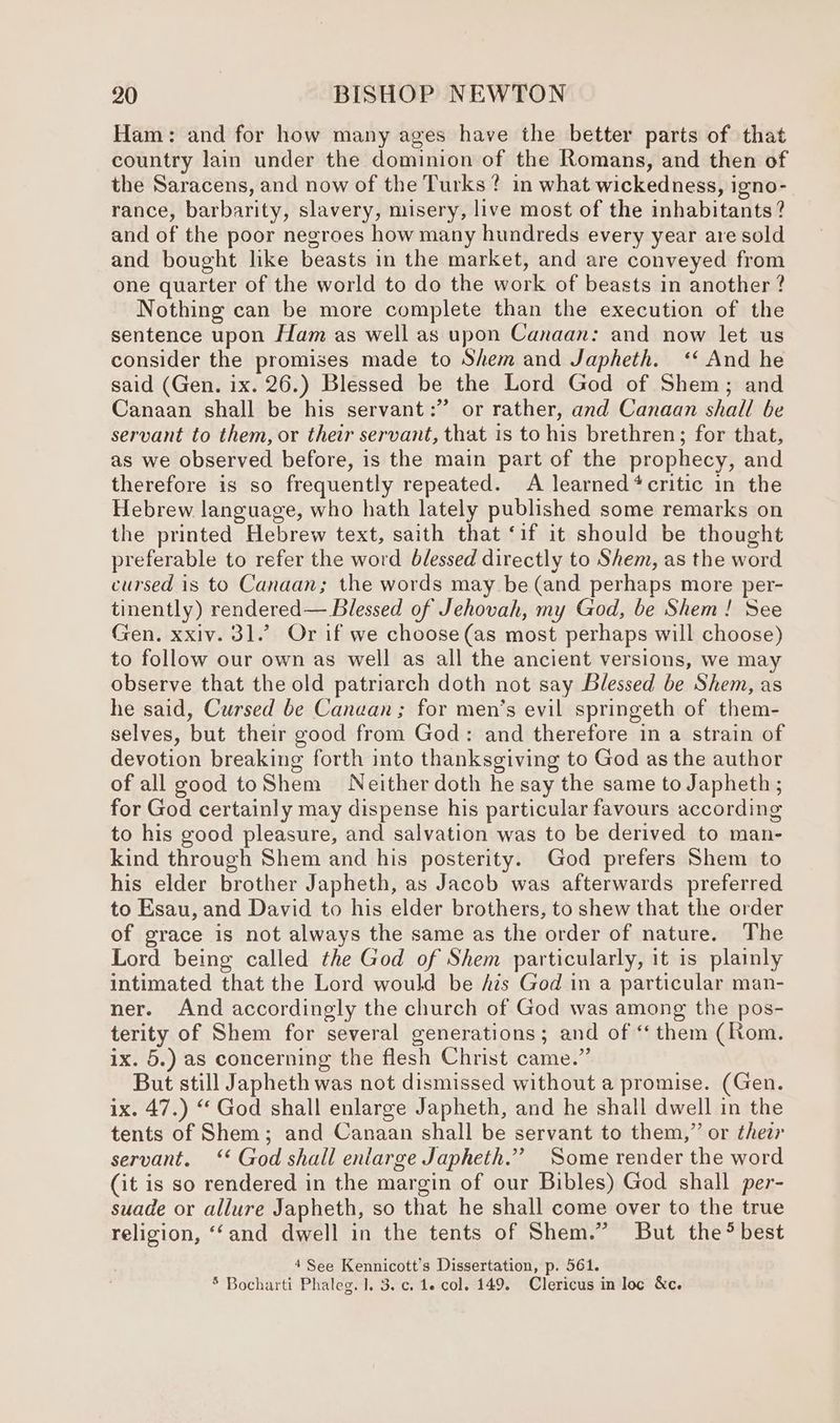 Ham: and for how many ages have the better parts of that country lain under the dominion of the Romans, and then of the Saracens, and now of the Turks? in what wickedness, igno- rance, barbarity, slavery, misery, live most of the inhabitants? and of the poor negroes how many hundreds every year are sold and bought like beasts in the market, and are conveyed from one quarter of the world to do the work of beasts in another ? Nothing can be more complete than the execution of the sentence upon Ham as well as upon Canaan: and now let us consider the promises made to Shem and Japheth. ‘ And he said (Gen. ix. 26.) Blessed be the Lord God of Shem; and Canaan shall be his servant: or rather, and Canaan shall be servant to them, or their servant, that is to his brethren; for that, as we observed before, is the main part of the prophecy, and therefore is so frequently repeated. A learned ‘critic in the Hebrew language, who hath lately published some remarks on the printed Hebrew text, saith that ‘if it should be thought preferable to refer the word blessed directly to Shem, as the word cursed is to Canaan; the words may be (and perhaps more per- tinently) rendered— Blessed of Jehovah, my God, be Shem! See Gen. xxiv. 31.’ Or if we choose(as most perhaps will choose) to follow our own as well as all the ancient versions, we may observe that the old patriarch doth not say Blessed be Shem, as he said, Cursed be Canaan; for men’s evil springeth of them- selves, but their good from God: and therefore in a strain of devotion breaking forth into thanksgiving to God as the author of all good toShem Neither doth he say the same to Japheth ; for God certainly may dispense his particular favours according to his good pleasure, and salvation was to be derived to man- kind through Shem and his posterity. God prefers Shem to his elder brother Japheth, as Jacob was afterwards preferred to Esau, and David to his elder brothers, to shew that the order of grace is not always the same as the order of nature. The Lord being called the God of Shem particularly, it is plainly intimated that the Lord would be Ais God in a particular man- ner. And accordingly the church of God was among the pos- terity of Shem for several generations; and of ‘them (Rom. ix. 5.) as concerning the flesh Christ came.” But still Japheth was not dismissed without a promise. (Gen. ix. 47.) “ God shall enlarge Japheth, and he shall dwell in the tents of Shem; and Canaan shall be servant to them,” or thea servant. ‘‘ God shall entarge Japheth.”’ Some render the word (it is so rendered in the margin of our Bibles) God shall per- suade or allure Japheth, so that he shall come over to the true religion, ‘‘and dwell in the tents of Shem.” But the*% best 4 See Kennicott’s Dissertation, p. 561. * Bocharti Phaleg. 1], 3. c. 1. col. 149. Clericus in loc &amp;c.