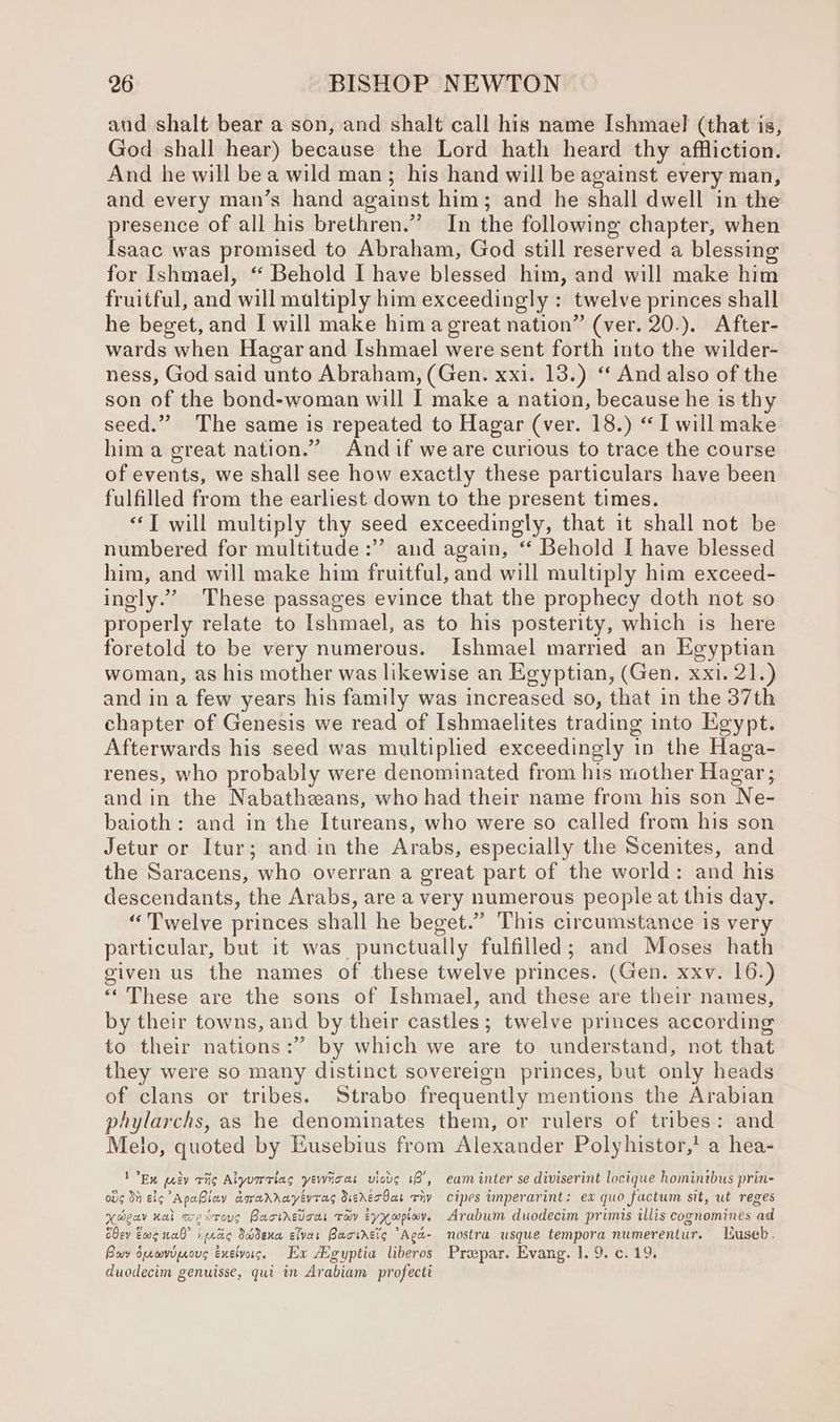and shalt bear a son, and shalt call his name Ishmael (that is, God shall hear) because the Lord hath heard thy affliction. And he will be a wild man; his hand will be against every man, and every man’s hand against him; and he shall dwell in the presence of all his brethren.” In the following chapter, when Isaac was promised to Abraham, God still reserved a blessing for Ishmael, “ Behold I have blessed him, and will make him fruitful, and will multiply him exceedingly : twelve princes shall he beget, and I will make hima great nation” (ver. 20.). After- wards when Hagar and Ishmael were sent forth into the wilder- ness, God said unto Abraham, (Gen. xxi. 13.) “ And also of the son of the bond-woman will I make a nation, because he is thy seed.” The same is repeated to Hagar (ver. 18.) “ I will make him a great nation.” Andif weare curious to trace the course of events, we shall see how exactly these particulars have been fulfilled from the earliest down to the present times. “Twill multiply thy seed exceedingly, that it shall not be numbered for multitude :” and again, ‘‘ Behold I have blessed him, and will make him fruitful, and will multiply him exceed- ingly.” These passages evince that the prophecy doth not so properly relate to Ishmael, as to his posterity, which is here foretold to be very numerous. Ishmael married an Egyptian woman, as his mother was likewise an Egyptian, (Gen. xxi. 21.) and in a few years his family was increased so, that in the 37th chapter of Genesis we read of Ishmaelites trading into Egypt. Afterwards his seed was multiplied exceedingly in the Haga- renes, who probably were denominated from his mother Hagar; and in the Nabatheeans, who had their name from his son Ne- baioth: and in the Itureans, who were so called from his son Jetur or Itur; and in the Arabs, especially the Scenites, and the Saracens, who overran a great part of the world: and his descendants, the Arabs, are a very numerous people at this day. “Twelve princes shall he beget.” This circumstance is very particular, but it was punctually fulfilled; and Moses hath given us the names of these twelve princes. (Gen. xxv. 16.) “These are the sons of [shmael, and these are their names, by their towns, and by their castles; twelve princes according to their nations:” by which we are to understand, not that they were so many distinct sovereign princes, but only heads of clans or tribes. Strabo frequently mentions the Arabian phylarchs, as he denominates them, or rulers of tribes: and Melo, quoted by Eusebius from Alexander Polyhistor,’ a hea- Ex ay rho Aiyumrlas yewioas uicds 18’, eam inter se diviserint locique homintbus prin- od¢ Si elo ApaBlay awarrayevras SererOas viv cipes inperarint: ex quo factum sit, ut reges xXweav nal westoug Racthedoas Tay Eyxwpiov. Arabum duodecim primis illis cognomines ad Oey Ewe nab” i prcic SHdena eivar Bactrero “Aga- nostra usque tempora numerentur. useb. Bay oprmvopaoug exeivas. Ex egyptia liberos Propar. Evang. 1. 9. c. 19. duodecim genuisse, qui in Arabiam profecti
