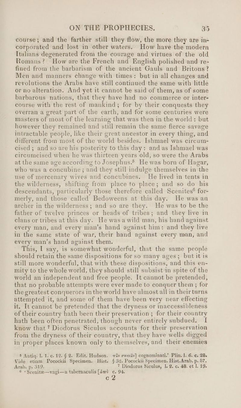 course; and the farther still they flow, the more they are in- corporated and lost in other waters. How have the modern Italians degenerated from the courage and virtues of the old Romans? How are the French and English polished and re- fined from the barbarism of the ancient Gauls and Britons? Men and manners change with times: but in all changes and revolutions the Arabs have still continued the same with little or no alteration. And yet it cannot be said of them, as of some barbarous nations, that they have had no commerce or inter- course with the rest of mankind; for by their conquests they Ovelran a great part of the earth, and for some centuries were masters of most of the learning that was then in the world: but however they remained and still remain the same fierce savage intractable people, like their great ancestor in every thing, and different from most of the world besides. Ishmael was circum- cised ; and so are his posterity to this day: and as Ishmael was circumcised when he was thirteen years old, so were the Arabs at the same age according to Josephus. He was born of Hagar, who was a concubine; and they still indulge themselves in the use of mercenary wives and concubines. He lived in tents in the wilderness, shifting from place to place; and so do his descendants, particularly those therefore called Scenites® for- merly, and those called Bedoweens at this day. He was an archer in the wilderness; and so are they. He was to be the father of twelve princes or heads of tribes; and they live in clans or tribes at this day. He wasa wild man, his hand against every man, and every man’s hand against him: and they live in the same state of war, their hand against every man, and every man’s hand against them. This, I say, is somewhat wonderful, that the same people should retain the same dispositions for so many ages; but it is still more wonderful, that with these dispositions, and this en- mity to the whole world, they should still subsist in spite of the world an independent and free people. It cannot be pretended, that no probable attempts were ever made to conquer them ; for the greatest conquerors in the world have almost all in their turns attempted it, and some of them have been very near effecting it. It cannot be pretended that the dryness or inaccessibleness of their country hath been their preservation ; for their country hath been often penetrated, though never entirely subdued. I know that 7 Diodorus Siculus accounts for their preservation from the dryness of their country, that they have wells digged in proper places known only to themselves, and their enemies 5 Antiq. l. 1. c.12.§ 2. Edit. Hudson. +4v xnav] cognominati.’ Plin. |. 6..c. 28. Vide etiam Pocockii Specimen. Hist. § 32. Pocockii Specimen. Hist.Arab. p. 87. Arab. p. 519. 7 Diodorus Siculus, 1. 2. c. 48. et 1. 19. 6 «Scenite—vagi—a tabernaculis [da@ c. 94. c2