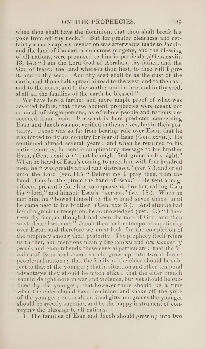 when thou shalt have the dominion, that thou shalt break his voke from off thy neck.” But for greater clearness and cer- tainty a more express revelation was afterwards. made to Jacob ; and the land of Canaan, a numerous progeny, and the blessing of all nations, were promised to him in particular, (Gen. xxviil. 13, 14.) ‘I am the Lord God of Abraham thy father, and the God of Isaac: the land whereon thou liest, to thee will I give it, and to thy seed. And thy seed shall be as the dust of the earth, and thou shalt spread abroad to the west, and to the east, and to the north, and to the south ; and in thee, and in thy seed, shall all the families of the earth be blessed.” We have here a farther and more ample proof of what was asserted before, that these ancient prophecies were meant not so much of single persons, as of whole people and nations de- scended from them. For what is here predicted concerning Esau and Jacob was not verified in themselves, but in their pos- terity. Jacob was so far from bearing rule over Esau, that he was forced to fly his country for fear of Easu (Gen. xxvii.). He continued abroad several years: and when he returned to his native country, he sent a supplicatory message to his brother Esau, (Gen. xxxu. 5.) “that he might find grace in his sight.” When he heard of Esau’s coming to meet him with four hundred men, he “ was greatly afraid and distressed” (ver. 7.), and cried unto the Lord (ver. 11.) “ Deliver me I pray thee, from the band of my brother, from the hand of Esau.” He sent a mag- nificent present before him to appease his brother, calling Esau his ‘ lord,” and himself Esau’s “‘ servant” (ver. 18.). When he met him, he ‘‘ bowed himself to the ground seven times, until he came near to his brother” (Gen. xxx. 3.). And after he had found a gracious reception, he acknowledged (ver. 10.) “Ihave seen thy face, as though I had seen the face of God, and thou wast pleased with me.” Jacob then had no temporal superiority over Esau; and therefore we must look for the completion of the prophecy among their posterity. The prophecy itself refers us thither, and mentions plainly two nations and two manner of people, and comprehends these several particulars ; that the fa- inilies of Esau and Jacob should grow up into two different people and nations; that the family of the elder should be sub- ject to that of the younger ; that in situation and other temporal advantages they should be much alike; that the elder branch should delight more in war and violence, but yet should be sub- dued by the younger; that however there should be a time when the elder should have dominion, and shake off the yoke of the younger; butin all spiritual sifts and graces the younger should be greatly superior, and be the happy instrument of con- veying the blessing to all nations. I. The families of Esau and Jacob should grow up into two