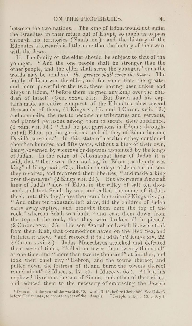 between the two nations. The king of Edom would not suffer the Israelites in their return out of Egypt, so much as to pass through his territories (Numb. xx.): and the history of the Edomites. afterwards is little more than the history of their wars with the Jews. Il. The family of the elder should be subject to that of the younger. ‘And the one people shall be stronger than the other people, and the elder shall serve the younger,” or as the words may be rendered, the greater shall serve the lesser. The family of Esau was the elder, and for some time the greater and more powerful of the two, there having been dukes and kings in Edom, “‘ before there reigned any king over the chil- dren of Israel” (Gen. xxxvi. 31.).. But David and his cap- tains made an entire conquest of the Edomites, slew several thousands of them, (1 Kings xi. 16. and 1 Chron. xvii. 12.) and compeiled the rest to become his tributaries and servants, and planted garrisons among them to secure their obedience. (2 Sam. vii. 14.) “And he put garrisons in Edom; through- out all Edom put he garrisons, and all they of Edom became David’s servants.” In this state of servitude they continued about® an hundred and fifty years, without a king of their own, being governed by viceroys or deputies appointed by the kings of Judah. Inthe reign of Jehoshaphat king of Judah it is said, that “there was then no king in Edom; a deputy was king” (1 Kings xxii. 47.). But in the days of Jehoram his son, they revolted, and recovered their liberties, “‘ and made a king over themselves” (2 Kings viii. 20.). But afterwards Amaziah king of Judah “ slew of Edom in the valley of salt ten thou- sand, and took Selah by war, and called the name of it Jok- theel, unto this day,” says the sacred historian (2 Kings xiv. 7.). «« And other ten thousand left alive, did the children of Judah carry away captive, and brought them unto the top of the rock,” whereon Selah was built, “and cast them down from the top of the rock, that they were broken all in pieces” (2 Chren. xxv. 12.).. His son Azariah or Uzziah likewise took from them Elah, that commodious haven on the Red Sea, and fortified it anew, ‘and restored it to Judah” (2 Kings xiv, 22. 2 Chron. xxvi. 2.). Judas Maccabeeus attacked and defeated them several times, “killed no fewer than twenty thousand”’ at one time, and ‘ more than twenty thousand” at another, and took their chief city “ Hebron, and the towns thereof, and pulled down the fortress of it, and burnt the towers thereof round about” (2 Macc. x. 17. 23. 1 Mace. v. 65.). At last his nephew,’ Hyrcanus the son of Simon, took other of their cities, and reduced them to the necessity of embracing the Jewish i 6 From about the year of the world 2960, world 3115, before Christ 889. See Usher's before Christ 1044, to about the yearofthe Annals. 7 Joseph. Antiq. 1. 13. ¢. 9. ¢ 1.