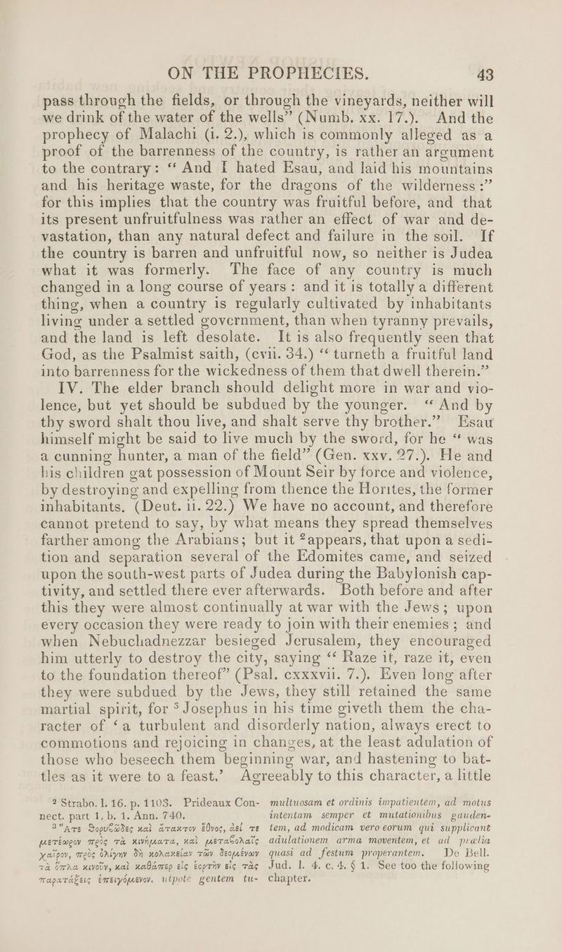 pass through the fields, or through the vineyards, neither will we drink of the water of the wells” (Numb. xx. 17.). And the prophecy of Malachi (i. 2.), which is commonly alleged as a proof of the barrenness of the country, is rather an argument to the contrary: “‘ And [I hated Esau, and laid his mountains and his heritage waste, for the dragons of the wilderness :” for this implies that the country was fruitful before, and that its present unfruitfulness was rather an effect of war and de- vastation, than any natural defect and failure in the soil. If the country is barren and unfruitful now, so neither is Judea what it was formerly. The face of any country is much changed in a long course of years: and it is totally a different thing, when a country is regularly cultivated by inhabitants living under a settled government, than when tyranny prevails, and the land is left desolate. It is also frequently seen that God, as the Psalmist saith, (cvi. 34.) ‘ turneth a fruitful land into barrenness for the wickedness of them that dwell therein.” IV. The elder branch should delight more in war and vio- lence, but yet should be subdued by the younger. “ And by thy sword shalt thou live, and shalt serve thy brother.” Esau himself might be said to live much by the sword, for he “ was a cunning hunter, a man of the field” (Gen. xxv. 27.). He and his children gat possession of Mount Seir by force and violence, by destroying and expelling from thence the Horites, the former inhabitants. (Deut. 1. 22.) We have no account, and therefore cannot pretend to say, by what means they spread themselves farther among the Arabians; but it *appears, that upon a sedi- tion and separation several of the Edomites came, and seized upon the south-west parts of Judea during the Babylonish cap- tivity, and settled there ever afterwards. Both before and after this they were almost continually at war with the Jews; upon every occasion they were ready to join with their enemies ; and when Nebuchadnezzar besieged Jerusalem, they encouraged him utterly to destroy the city, saying ‘ Raze it, raze it, even to the foundation thereof” (Psal. cxxxvil. 7.). Even long after they were subdued by the Jews, they still retained the same martial spirit, for > Josephus in his time giveth them the cha- racter of ‘a turbulent and disorderly nation, always erect to commotions and rejoicing in changes, at the least adulation of those who beseech them beginning war, and hastening to bat- tles as it were to a feast.’ Agreeably to this character, a little 2 Strabo. 1.16. p. 1103. Prideaux Con- multuosam et ordinis impatientem, ad motus nect. part 1. b. 1. Ann. 740, intentam semper et mutationibus gauden- 3are SopuCades ual araxrey Eves, del re tem, ad modicam vero eorum qui supplicant petéimeoy Te0g TH nWnuaTa, nal eeeralorats adulationem arma moventem, et ad prelia xatpov, meas sriyny 3% xoraxeiay ray Seoprevoy quasi ad festum properantem. De Bell. Ta SrAe ivory, nal uabamep cig Ecpriv sig Tag Jud. 1. 4.¢.4.§ 1. See too the following mrapuragers emeryomevav. utpote gentem tu- chapter.