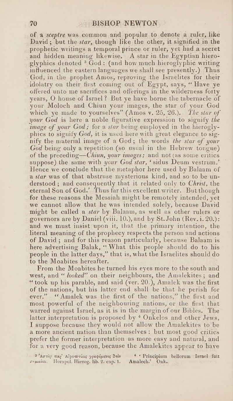 of a sceptre was common and popular to denote a ruler, like David; but the star, though like the other, it signified in the prophetic writings a temporal prince or ruler, yet had a secret and hidden meaning likewise. A star in the Egyptian hiero- glyphics denoted ? God: (and how much hieroglyphic writing influenced the eastern languages we shall see presently.) Thus God, in the prophet Amos, reproving the Israelites for their idolatry on their first coming out of Egypt, says, “‘ Have ye offered unto me sacrifices and offerings in the wilderness forty years, O house of Israel? But ye have borne the tabernacle of your Moloch and Chiun your images, the star of your God which ye made to yourselves” (Amos v. 25, 26.).. Lhe star of your God is here a noble figurative expression to signify the amage of your God; for a sar being employed in the hierogly- phies to signify God, it is used here with great elegance to sig- nify the material image of a God; the words the star of your God being only a repetition (so usual in the Hebrew ton gue) of the preceding—Chiun, your images; and not (as some critics suppose) the same with your God star, ‘sidus Deum vestrum.’ Hence we conclude that the metaphor here used by Balaam of a star was of that abstruse mysterious kind, and so to be un- derstood ; and consequently that it related only to Christ, the eternal Son of God.’ Thus far this excellent writer. But though for these reasons the Messiah might be remotely intended, yet we cannot allow that he was intended solely, because David might be called a star by Balaam, as well as other rulers or governors are by Daniel (vill. 10.), and by St. John (Rev. 1. 20.): and we must insist upon it, that the primary intention, the literal meaning of the prophecy respects the person and actions of David ; and for this reason particularly, because Balaam is here advertising Balak, ‘‘ What this people should do to his people in the latter days,” that is, what the Israelites should do to the Moabites hereafter. From the Moabites he turned his eyes more to the south and west, and “ looked” on their neighbours, the Amalekites ; and “took up his parable, and said (ver. 20.), Amalek was the first of the nations, but his latter end shall be that he perish for ever.” ‘‘Amalek was the first of the nations,” the first and most powerful of the neighbouring nations, or the first that warred against Israel, as it is in the margin of our Bibles. The latter interpretation is proposed by * Onkelos and other Jews, I suppose because they would not allow the Amalekites to be a more ancient nation than themselves: but most good critics prefer the former interpretation as more easy and natural, and for a very good reason, because the Amalekites appear to have 3’Actip wae Alyvmriag ypapomevos Deev * « Principium bellorum Israel fuit crater. Horapol. Hierog. lib. 2-cap.1. Amalech.’ Onk.
