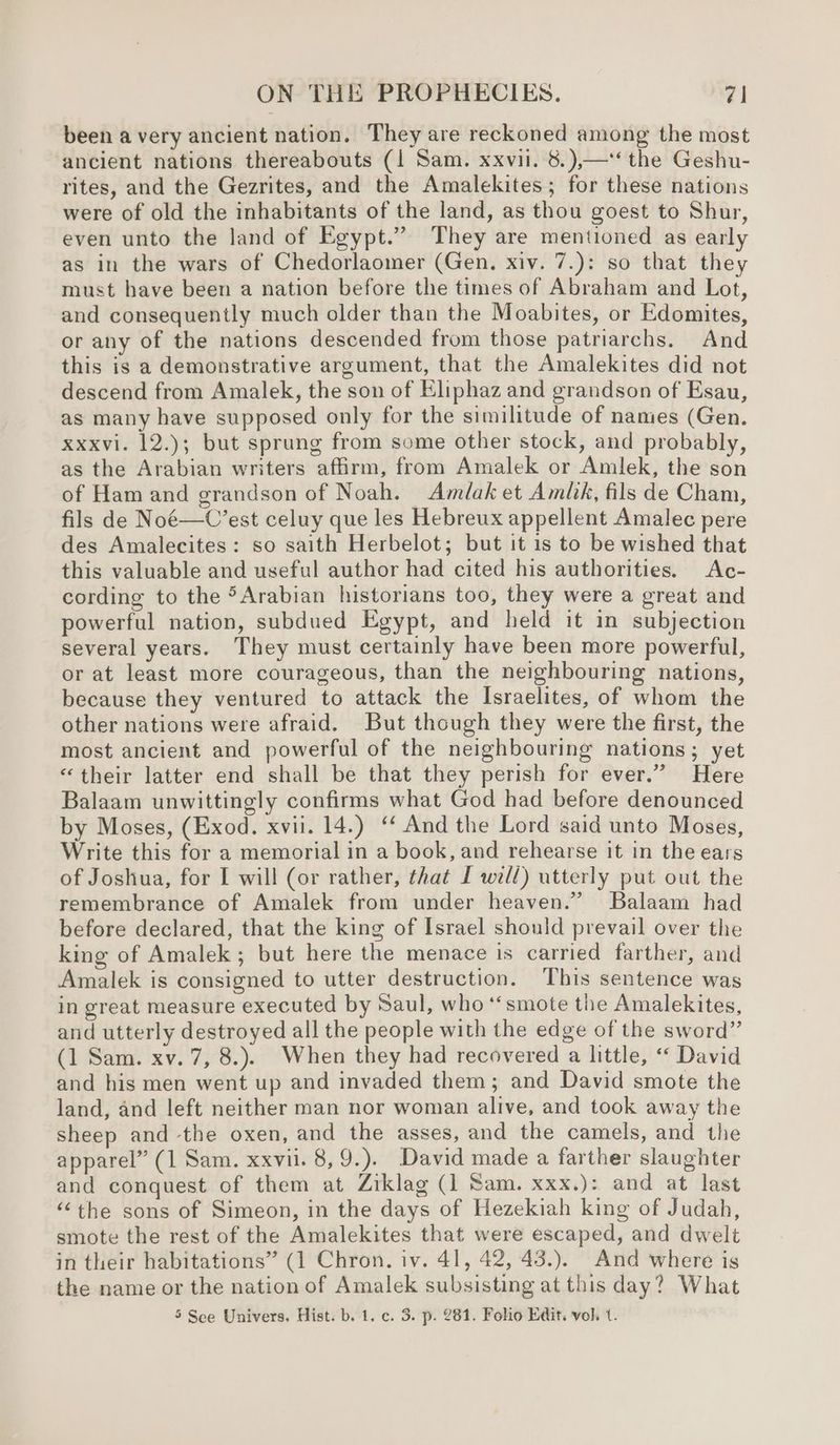 been a very ancient nation. They are reckoned among the most ancient nations thereabouts (1 Sam. xxvii. 8.),—‘‘ the Geshu- rites, and the Gezrites, and the Amalekites; for these nations were of old the inhabitants of the land, as thou goest to Shur, even unto the land of Egypt.” They are mentioned as early as in the wars of Chedorlaomer (Gen. xiv. 7.): so that they must have been a nation before the times of Abraham and Lot, and consequently much older than the Moabites, or Edomites, or any of the nations descended from those patriarchs. And this is a demonstrative argument, that the Amalekites did not descend from Amalek, the son of Eliphaz and grandson of Esau, as many have supposed only for the similitude of names (Gen. xxxvi. 12.); but sprung from some other stock, and probably, as the Arabian writers affirm, from Amalek or Amlek, the son of Ham and grandson of Noah. Amdlak et Amlik, fils de Cham, fils de Noé—C’est celuy que les Hebreux appellent Amalec pere des Amalecites: so saith Herbelot; but it is to be wished that this valuable and useful author had cited his authorities. Ac- cording to the >Arabian historians too, they were a great and powerful nation, subdued Egypt, and held it in subjection several years. They must certainly have been more powerful, or at least more courageous, than the neighbouring nations, because they ventured to attack the Israelites, of whom the other nations were afraid. But though they were the first, the most ancient and powerful of the neighbouring nations; yet “their latter end shall be that they perish for ever.” Here Balaam unwittingly confirms what God had before denounced by Moses, (Exod. xvii. 14.) ‘‘ And the Lord said unto Moses, Write this for a memorial in a book, and rehearse it in the ears of Joshua, for I will (or rather, that [ will) utterly put out the remembrance of Amalek from under heaven.” Balaam had before declared, that the king of Israel should prevail over the king of Amalek; but here the menace is carried farther, and Amalek is consigned to utter destruction. This sentence was in great measure executed by Saul, who “smote the Amalekites, and utterly destroyed all the people with the edge of the sword” (1 Sam. xv. 7, 8.). When they had recovered a little, ‘‘ David and his men went up and invaded them; and David smote the land, and left neither man nor woman alive, and took away the sheep and the oxen, and the asses, and the camels, and the apparel” (1 Sam. xxvii. 8, 9.). David made a farther slaughter and conquest of them at Ziklag (1 Sam. xxx.): and at last “the sons of Simeon, in the days of Hezekiah king of Judah, smote the rest of the Amalekites that were escaped, and dwelt in their habitations” (1 Chron. iv. 41, 42, 43.). And where is the name or the nation of Amalek subsisting at this day? What 5 Sce Univers. Hist. b. 1. c. 3. p. 281. Folio Edit. vol, t.