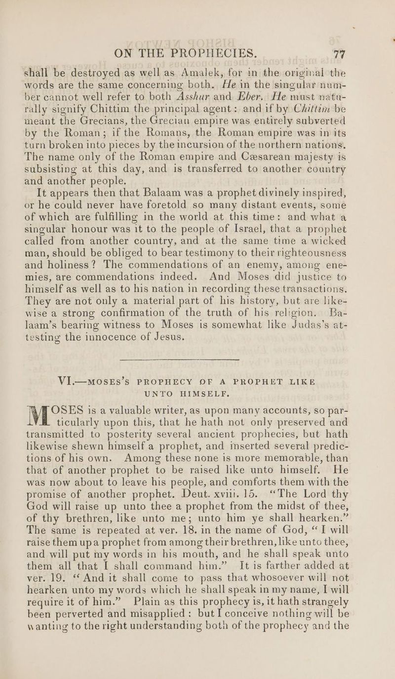 shall be destroyed as well as Amalek, for in the original the words are the same concerning both. He in the singular num- ber cannot well refer to both Asshur and Eber. He must natu- rally signify Chittim the principal agent: and if by Chittim be meant the Grecians, the Grecian empire was entirely subverted by the Roman; if the Romans, the Roman empire was in its turn broken into pieces by the incursion of the northern nations. The name only of the Roman empire and Cesarean majesty is subsisting at this day, and is transferred to another country and another people. It appears then that Balaam was a prophet divinely inspired, or he could never have foretold so many distant events, some of which are fulfilling in the world at this time: and what a singular honour was it to the people of Israel, that a prophet called from another country, and at the same time a wicked man, should be obliged to bear testimony to their righteousness and holiness? The commendations of an enemy, among ene- mies, are commendations indeed. And Moses did justice to himself as well as to his nation in recording these transactions. They are not only a material part of his history, but are like- wise a strong confirmation of the truth of his religion. Ba- laam’s bearing witness to Moses is somewhat like Judas’s at- testing the innocence of Jesus. VI.—MOSES’S PROPHECY OF A PROPHET LIKE UNTO HIMSELF. i OSES is a valuable writer, as upon many accounts, so par- ticularly upon this, that he hath not only preserved and transmitted to posterity several ancient prophecies, but hath likewise shewn himself a prophet, and imserted several predic- tions of his own. Among these none is more memorable, than that of another prophet to be raised like unto himself. He was now about to leave his people, and comforts them with the promise of another prophet. Deut. xvii.15. ‘The Lord thy God will raise up unto thee a prophet from the midst of thee, of thy brethren, like unto me; unto him ye shall hearken.” The same is repeated at ver. 18. in the name of God, “I will raise them upa prophet from among their brethren, like unto thee, and will put my words in his mouth, and he shall speak unto them all that I shall command him.” It is farther added at ver. 19. “ And it shall come to pass that whosoever will not hearken unto my words which he shall speak in my name, I will require it of him.” Plain as this prophecy is, it hath strangely been perverted and misapplied: but I conceive nothing will be wanting to the right understanding both of the prophecy and the