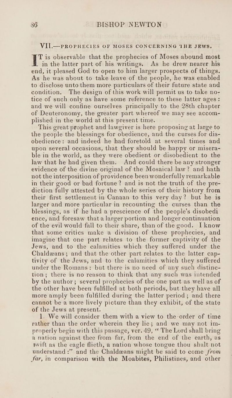 VIIL.— PROPHECIES OF MOSES CONCERNING ‘1HE JEWS. 1a is observable that the prophecies of Moses abound most in the latter part of his writings. As he drew nearer his end, it pleased God to open to him larger prospects of things. As he was about to take leave of the people, he was enabled to disclose unto them more particulars of their future state and condition. The design of this work will permit us to take no- tice of such only as have some reference to these latter ages : and we will confine ourselves principally to the 28th chapter of Deuteronomy, the greater part whereof we may see accom- plished in the world at this present time. This great prophet and lawgiver is here proposing at large to the people the blessings for obedience, and the curses for dis- obedience: and indeed he had foretold at several times and upon several occasions, that they should be happy or misera- ble in the world, as they were obedient or disobedient to the law that he had given them. And could there be any stronger evidence of the divine original of the Mosaical law? and hath not the interposition of providence been wonderfully remarkable in their good or bad fortune? and is not the truth of the pre- diction fully attested by the whole series of their history from their first settlement in Canaan to this very day? but he is larger and more particular in recounting the curses than the blessings, as if he had a prescience of the people’s disobedi ence, and foresaw that a larger portion and longer continuation of the evil would fall to their share, than of the good. [know that some critics make a division of these prophecies, and imagine that one part relates to the former captivity of the Jews, and to the calamities which they suffered under the Chaldeans; and that the other part relates to the latter cap- tivity of the Jews, and to the calamities which they suffered under the Romans: but there is no need of any such distine- tion; there is no reason to think that any such was intended by the author; several prophecies of the one part as well as of the other have been fulfilled at both periods, but they have all more amply been fulfilled during the latter period; and there cannot be a more lively picture than they exhibit, of the state of the Jews at present. 1. We will consider them with a view to the order of time rather than the order wherein they lie; and we may not im- properly begin with this passage, ver. 49, “ The Lord shall bring a nation against thee from far, from the end of the earth, as swift as the eagle flieth, a nation whose tongue thou shalt not understand :” and the Chaldeans might be said to come from Jar, in comparison with the Moabites, Philistines, and other