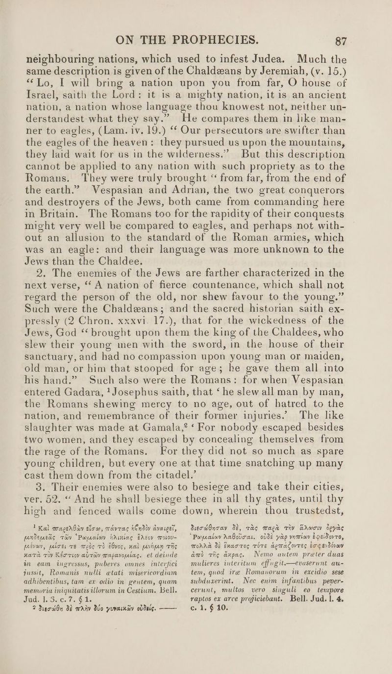 neighbouring nations, which used to infest Judea. Much the same description is given of the Chaldeans by Jeremiah, (v. 15.) “Lo, I will bring a nation upon you from far, O house of Israel, saith the Lord: it is a mighty nation, it is an ancient nation, a nation whose language thou knowest not, neither un- derstandest what they say.” He compares them in like man- ner to eagles, (Lam. iv. 19.) ‘f Our persecutors are swifter than the eagles of the heaven: they pursued us upon the mountains, they laid wait for us in the wilderness.” But this description cannot be applied to any nation with such propriety as to the Romans. They were truly brought “ from far, from the end of the earth.’ Vespasian and Adrian, the two great conquerors and destroyers of the Jews, both came from commanding here in Britain. The Romans too for the rapidity of their conquests might very well be compared to eagles, and perhaps not with- out an allusion to the standard of the Roman armies, which was an eagle: and their language was more unknown to the Jews than the Chaldee. 2. The enemies of the Jews are farther characterized in the next verse, “A nation of fierce countenance, which shall not regard the person of the old, nor shew favour to the young.” Such were the Chaldeans; and the sacred historian saith ex- pressly (2 Chron. xxxvi. 17.), that for the wickedness of the Jews, God *‘ brought upon them the king of the Chaldees, who slew their young men with the sword, in the house of their sanctuary, and had no compassion upon young man or maiden, old man, or him that stooped for age; he gave them all into his hand.” Such also were the Romans: for when Vespasian entered Gadara, ‘Josephus saith, that ‘he slew all man by man, the Romans shewing mercy to no age, out of hatred to the nation, and remembrance of their former injuries.’ The like slaughter was made at Gamala,? ‘ For nobody escaped besides two women, and they escaped by concealing themselves from the rage of the Romans. For they did not so much as spare young children, but every one at that time snatching up many cast them down from the citadel.’ 3. Their enemies were also to besiege and take their cities, ver. 52. “ And he shall besiege thee in all thy gates, until thy high and fenced walls come down, wherein thou trustedst, 1 Kal aragerbay slow, wavras hEndov dvaceet, fandeneds tav “Paratwy nristiag EAGov IWolou- feivew, paboes TE Wed TS Ebves, nal pavnpen Ths nate To Kioto avrayv mapavoystag. et deinde in eam ingressus, puberes omnes interfict qussit, Romanis nulli etati misericordiam adhibentibus, tam ex odio in gentem, quam memoria iniquitatis illorum in Cestium. Bell. Jud. Ljosc. 7. $i 2 NeodOn 38 wriv dvo yuvainay ovdsig. ——- SiecwmOnray 32, Tao wage Tiv EAwow seyas “Papraiov Aabovcas. ovde yap vntwv epeidovto, Morne 02 Exactog Tote demaCovres Experddcveey amo tig axpag. Nemo autem preter duas mulieres interitum effugit.—evaserunt au- tem, quod ire Romanorum in eacidio sese subduaerint. Nec enim infantibus pever- cerunt, multos vero singuli eo tempore raptos ex arce projiciebant. Bell. Jud. 1. 4. c. 1. § 10.