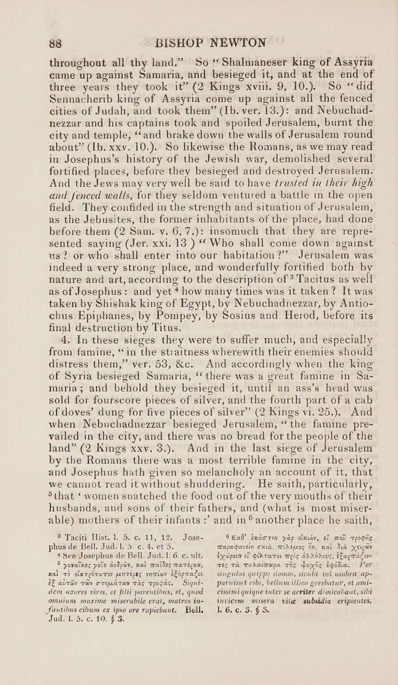 throughout all thy land.” So ‘*Shalmaneser king of Assyria came up against Samaria, and besieged it, and at the end of three years they took it” (2 Kings xvii. 9, 10.). So “did Sennacherib king of Assyria come up against all the fenced cities of Judah, and took them” (Ib. ver. 13.): and Nebuchad- nezzar and his captains took and spoiled Jerusalem, burnt the city and temple, ‘and brake down the walls of Jerusalem round about” (Ib. xxv. 10.). So likewise the Romans, as we may read in Josephus’s history of the Jewish war, demolished several fortified places, before they besieged and destroyed Jerusalem. And the Jews may very well be said to have trusted in their high and fenced walls, for they seldom ventured a battle in the open field. They confided in the strength and situation of Jerusalem, as the Jebusites, the former inhabitants of the place, had done before them (2 Sam. v. 6,7.): insomuch that they are repre- sented saying (Jer. xxi. 13.) ‘Who shall come down against us? or who shall enter into our habitation?’ Jerusalem was indeed a very strong place, and wonderfully fortified both by nature and art, according to the description of * Tacitus as well as of Josephus: and yet * how many times was it taken? It was taken by Shishak king of Egypt, by Nebuchadnezzar, by Antio- chus Epiphanes, by Pompey, by Sosius and Herod, before its final destruction by Titus. 4. In these sieges they were to suffer much, and especially from famine, ‘in the stiaitness wherewith their enemies should distress them,” ver. 53, &c. And accordingly when the king of Syria besieged Samaria, “there was a great famine in Sa- maria; and behold they besieged it, until an ass’s head was sold for fourscore pieces of silver, and the fourth part of a cab of doves’ dung for five pieces of silver” (2 Kings vi. 25.), And when Nebuchadnezzar besieged Jerusalem, “the famine pre- vailed in the city, and there was no bread for the people of the land” (2 Kings xxv. 3.). And in the last siege of Jerusalem by the Romans there was a most terrible famine in the city, and Josephus hath given so melancholy an account of it, that we cannot read it without shuddering. He saith, particularly, 5that ‘ women snatched the food out of the very mouths of their husbands, and sons of their fathers, and (what 1s most miser- able) mothers of their infants :’ and in ® another place he saith, 6 Kae” Endorny yap oluiay, i med Tpopiig Mapaervein curd, wWorepros iv, wal Sid yverewy 3 Taciti Hist. 1. 5. c. 11, 12. Jose- phus de Bell. Jud. 1. 5. c. 4. et 5. 4 See Josephus de Bell. Jud. 1. 6. c. ult. 5 yuvatlnes you aydpayv, ral aides matécay, wal TO olxTeOTaTOV ANTEES ynmlav eEnpwacoy && altay Tov croMATOV TAS TpOPaG. Sigui- dem uxores viris, et filit parentibus, et, quod omnium maxime miserabile erat, matres in- Fantibus cibum ex ipso ore rapiebant. Bell. Judd c. 10; vo. ex apouv of diATaTOL Iedg aAANAOUS, ELaeTraCov- Teo TH Tahaimwpa tig Wuxiig Epodia. Per singulus guippe domos, sicubi vel umbra ap- paruisset cibi, bellum illico gerebatur, et umi- cissimi quique tnter se acriter dimicabant, sibt invicem misera vite subsidia ertpientes. l. 6. ¢. 3. § 3.