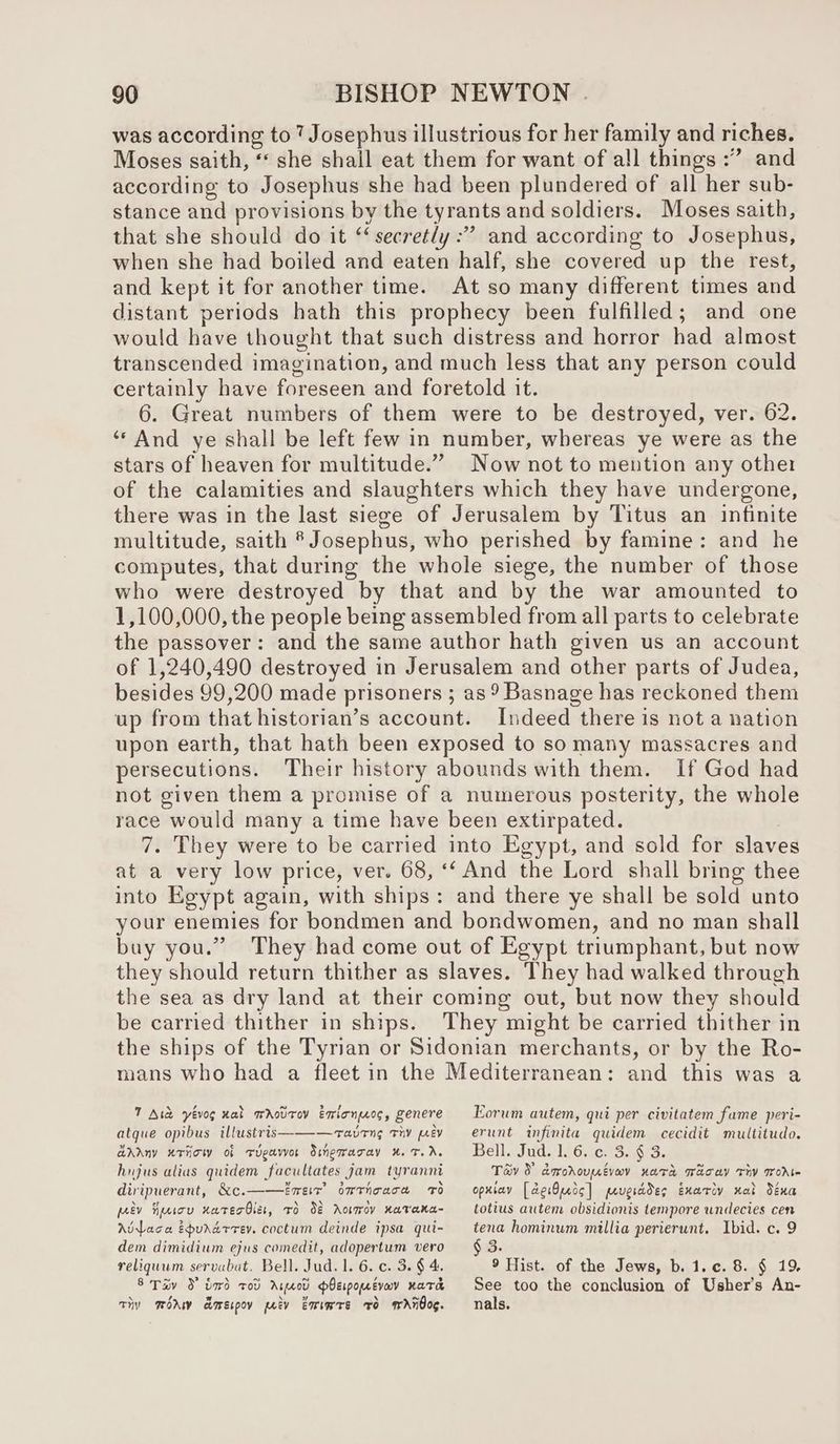 was according to 7 Josephus illustrious for her family and riches. Moses saith, “ she shall eat them for want of all things :” and according to Josephus she had been plundered of all her sub- stance and provisions by the tyrants and soldiers. Moses saith, that she should do it “@ secretly : ” and according to Josephus, when she had boiled and eaten half, she covered up the rest, and kept it for another time. At so many different times and distant periods hath this prophecy been fulfilled; and one would have thought that such distress and horror had almost transcended imagination, and much less that any person could certainly have foreseen and foretold it. 6. Great numbers of them were to be destroyed, ver. 62. “And ye shall be left few in number, whereas ye were as the stars of ‘heavert for multitude.” Now not to mention any other of the calamities and slaughters which they have undergone, there was in the last siege of Jerusalem by Titus an infinite multitude, saith * Josephus, who perished by famine: and he computes, that during the whole siege, the number of those who were destroyed by that and by the war amounted to 1,100,000, the people being assembled from all parts to celebrate the passover: and the same author hath given us an account of 1,240,490 destroyed in Jerusalem and other parts of Judea, besides 99,200 made prisoners ; as 9 Basnage has reckoned them up from that historian’s account. Indeed there is not a nation upon earth, that hath been exposed to so many massacres and persecutions. Their history abounds with them. If God had not given them a promise of a numerous posterity, the whole race would many a time have been extirpated. 7. They were to be carried into Egypt, and sold for slaves at a very low price, ver. 68, ‘‘ And the Lord shall bring thee into Egypt again, with ships: and there ye shall be sold unto your enemies for bondmen and bondwomen, and no man shall buy you.” They had come out of Egypt triumphant, but now they should return thither as slaves. They had walked through the sea as dry land at their coming out, but now they should be carried thither in ships. They might be carried thither in the ships of the Tyrian or Sidonian merchants, or by the Ro- mans who had a fleet in the Mediterranean: and this was a 7 Ate yévog nal mAotrov Emionos, genere atque opibus illustris———avrng thy joey aAAny uriow of Tueavor Sinewaray x. 7. Ar. hujus alius quidem facultates jam tyrannt diripuerant, &amp;c.——ireir’ omrticace 0 peev Huson xatecOier, TO 88 AotTov KaTana- Aviaca Epurxarrev. coctum deinde ipsa qui- dem dimidium ejus comedit, adopertum vero reliquum servabat, Bell. Jud. 1. 6. ¢. 5. § 4. 8 Tav 9 bord tov Areeod pPbEiponevav nara Thy mod aorecpoy pety Emsmre FO MWAROOG. Eorum autem, qui per civitatem fame peri- erunt infinita quidem cecidit multitudo. Bell. Jud. 1iGcetSoar3. Tév 3 dmrodovupivoy vara wacay Thy Toe opxiay [derOredc] prv)erddes Exariy xat déxa totius autem obsidionis tempore undecies cen ae hominum millia perierunt. Ibid. c. 9 3. 9 Hist. of the Jews, b. 1.c. 8. § 19, See too the conclusion of Usher’s An- nals.