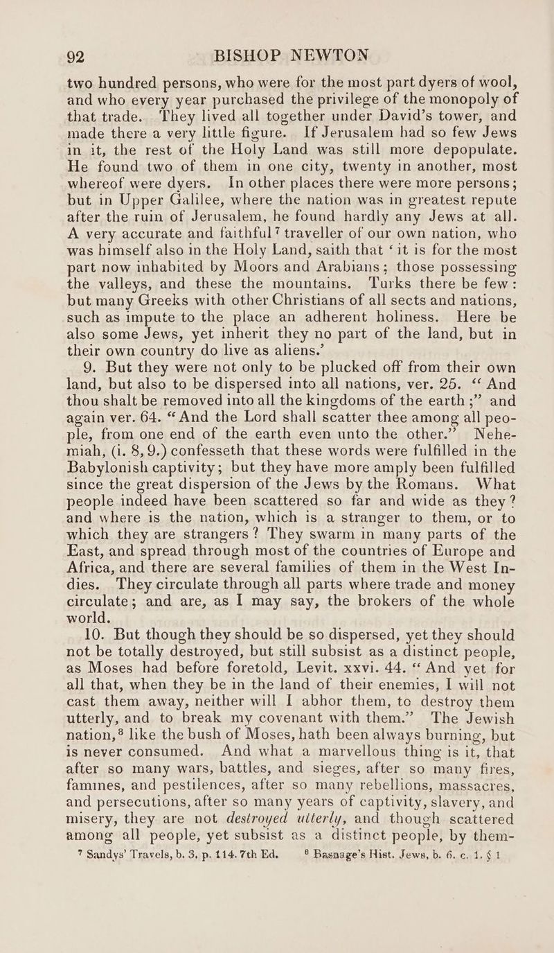 two hundred persons, who were for the most part dyers of wool, and who every year purchased the privilege of the monopoly of that trade. They lived all together under David’s tower, and made there a very little figure. If Jerusalem had so few Jews in it, the rest of the Holy Land was still more depopulate. He found two of them in one city, twenty in another, most whereof were dyers. In other places there were more persons; but in Upper Galilee, where the nation was in greatest repute after the ruin of Jerusalem, he found hardly any Jews at all. A very accurate and faithful? traveller of our own nation, who was himself also in the Holy Land, saith that ‘it is for the most part now inhabited by Moors and Arabians; those possessing the valleys, and these the mountains. Turks there be few: but many Greeks with other Christians of all sects and nations, such as impute to the place an adherent holiness. Here be also some Jews, yet inherit they no part of the land, but in their own country do live as aliens.’ 9. But they were not only to be plucked off from their own land, but also to be dispersed into all nations, ver. 25. ‘ And thou shalt be removed into all the kingdoms of the earth ;” and again ver. 64. “And the Lord shall scatter thee among all peo- ple, from one end of the earth even unto the other.” Nehe- miah, (i. 8,9.) confesseth that these words were fulfilled in the Babylonish captivity; but they have more amply been fulfilled since the great dispersion of the Jews by the Romans. What people indeed have been scattered so far and wide as they? and where is the nation, which is a stranger to them, or to which they are strangers? They swarm in many parts of the East, and spread through most of the countries of Europe and Africa, and there are several families of them in the West In- dies. They circulate through all parts where trade and money circulate; and are, as | may say, the brokers of the whole world. 10. But though they should be so dispersed, yet they should not be totally destroyed, but still subsist as a distinct people, as Moses had before foretold, Levit. xxvi. 44. “ And yet for all that, when they be in the land of their enemies, I wiil not cast them away, neither will I abhor them, te destroy them utterly, and to break my covenant with them.” The Jewish nation, ® like the bush of Moses, hath been always burning, but is never consumed. And what a marvellous thing is it, that after so many wars, battles, and sieges, after so many fires, famines, and pestilences, after so many rebellions, massacres, and persecutions, after so many years of captivity, slavery, and misery, they are not destroyed uiterly, and though scattered among all people, yet subsist as a distinct people, by them- 7 Sandys’ Travels, b. 3, p. 114. 7th Ed. ® Basaage’s Hist. Jews, b. 6. c, 1.6 1