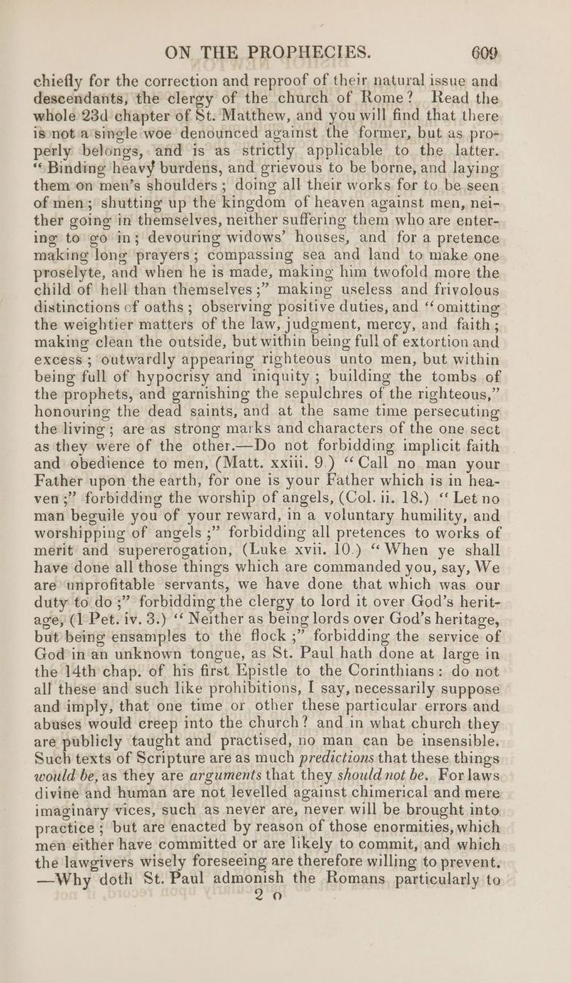 chiefly for the correction and reproof of their, natural issue and descendants, the clergy of the church of Rome? Read the whole 23d chapter of St. Matthew, and you will find that there isnot:a single woe denounced against the former, but as, pro« perly belongs,. and is as strictly applicable to the latter. ‘Binding heavy burdens, and grievous to be borne, and laying them on men’s shoulders ; doing all their works for to be seen of men; shutting up the kingdom of heaven against men, nei- ther going in themselves, neither suffering them who are enter- ing to go in; devouring widows’ houses, and for a pretence making lone prayers; compassing sea and land to make one proselyte, and when he is made, making him twofold more the child of hell than themselves ;” making useless and frivolous distinctions cf oaths ; observing positive duties, and ‘‘ omitting the weightier matters of the law, judgment, mercy, and faith ; making clean the outside, but within being full of extortion and excess ; outwardly appearing righteous unto men, but within being full of hypocrisy and iniquity ; building the tombs of the prophets, and garnishing the sepulchres of the righteous,” honouring the dead saints, and at the same time persecuting the living; are as strong marks and characters of the one sect as they were of the other.—Do not forbidding implicit faith and obedience to men, (Matt. xxii. 9.) ‘Call no man your Father upon the earth, for one is your Father which is in hea- ven ;” forbidding the worship of angels, (Col. 11. 18.) “ Let no man beguile you of your reward, in a voluntary humility, and worshipping of angels ;” forbidding all pretences to works of merit and supererogation, (Luke xvii. 10.) “ When ye shall have done all those things which are commanded you, say, We are unprofitable servants, we have done that which was our duty to do ;” forbidding the clergy to lord it over God’s herit- age, (1 Pet. iv. 3.) ‘‘ Neither as being lords over God’s heritage, but being ensamples to the flock ;” forbidding the service of Godin an unknown tongue, as St. Paul hath done at large in the 14th chap. of his first Epistle to the Corinthians: do not all these and such like prohibitions, I say, necessarily suppose and imply, that one time or other these particular errors and abuses would creep into the church? and in what church they are publicly taught and practised, no man can be insensible. Such texts of Scripture are as much predictions that these things would be, as they are arguments that they should not be. For laws divine and human are not levelled against chimerical and mere imaginary vices, such as never are, never will be brought into practice ; but are enacted by reason of those enormities, which men either have committed or are likely to commit, and which the lawgivers wisely foreseeing are therefore willing to prevent. —Why doth St. Paul pura the Romans. particularly to 0