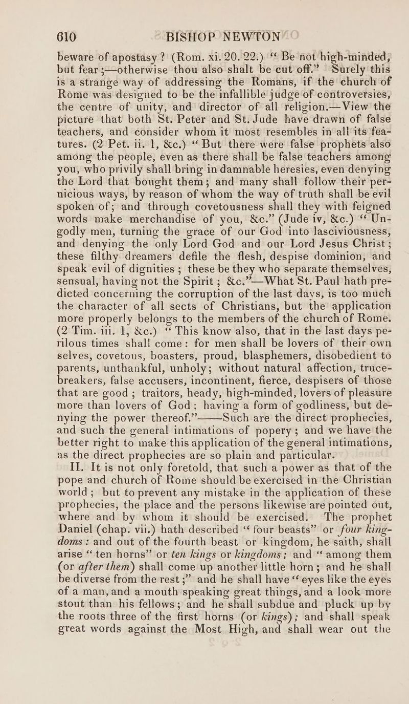 beware of apostasy ? (Rom. xi. 20. 22.) ‘¢ Be not high-minded, but fear ;—otherwise thou also shalt be cut off.” Surely this is a strange way of addressing the Romans, if the church of Rome was designed to be the infallible judge of controversies, the centre of unity, and director of all religion.— View the picture that both St. Peter and St. Jude have drawn of false teachers, and consider whom it most resembles in ali its fea- tures. (2 Pet. 11. 1, &c.) “ But there were false prophets also among the people, even as there shall be false teachers among you, who privily shall bring in damnable heresies, even denying the Lord that bought them; and many shall follow their per- nicious ways, by reason of whom the way of truth shall be evil spoken of; and through covetousness shall they with feigned words make merchandise of you, &c.” (Jude iv, &c.) ‘* Un- godly men, turning the grace of our God into lasciviousness, and denying the only Lord God and our Lord Jesus Christ ; these filthy dreamers defile the flesh, despise dominion, and speak evil of dignities ; these be they who separate themselves, sensual, having not the Spirit ; &c.”—What St. Paul hath pre- dicted concerning the corruption of the last days, is too much the character of all sects of Christians, but the application more properly belongs to the members of the church of Rome. (2 Tim. iil. 1, &c.) ‘ This know also, that in the last days pe- rilous times shall come: for men shall be lovers of their own selves, covetous, boasters, proud, blasphemers, disobedient to parents, unthankful, unholy; without natural affection, truce- breakers, false accusers, incontinent, fierce, despisers of those that are good ; traitors, heady, high-minded, lovers of pleasure more than lovers of God; having a form of godliness, but de- nying the power thereof.” Such are the direct prophecies, and such the general intimations of popery; and we have the better right to make this application of the general intimations, as the direct prophecies are so plain and particular. II. It is not only foretold, that such a power as that of the pope and church of Rome should be exercised in the Christian world; but to prevent any mistake in the application of these prophecies, the place and the persons likewise are pointed out, where and by whom it should be exercised. The prophet Daniel (chap. vii.) hath described ‘ four beasts” or four king- doms : and out of the fourth beast or kingdom, he saith, shall arise “ten horns” or ten kings or kingdoms; and ‘‘ among them (or after them) shall come up another little horn; and he shall be diverse from the rest ;” and he shall have “‘ eyes like the eyes of a man,and a mouth speaking great things, and a look more stout than his fellows; and he shall subdue and pluck up by the roots three of the first horns (or kings); and shall speak great words against the Most High, and shall wear out the