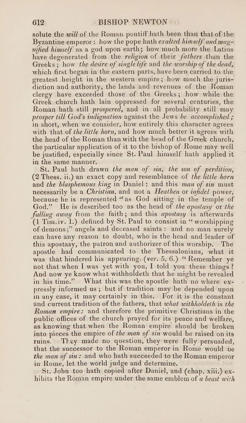 solute the will of the Roman pontiff hath been than that of the Byzantine emperor: how the pope hath exalted himself and mag- nified himself as a god upon earth; how much more the Latins have degenerated from the religion of their fathers than the Greeks ; how the desire of single life and the worship of the dead, which first began in the eastern parts, have been carried to the ereatest height in the western empire; how much the juris- diction and authority, the lands and revenues of the Roman clergy have exceeded those of the Greeks; how while the Greek church hath lain oppressed for several centuries, the Roman hath still prospered, and in all probability still may prosper till God’s indignation against the Jews be accomplished ; in short, when we consider, how entirely this character agrees with that of the Liétle horn, and how much better it agrees with the head of the Roman than with the head of the Greek church, the particular application of it to the bishop of Rome may well be justified, especially since St. Paul himself hath applied it in the same manner. St. Paul hath drawn the man of sin, the son of perdition, (2 Thess. ii.) an exact copy and resemblance of the little horn and the blasphemous king in Daniel: and this man of sin must necessarily be a Christian, and not a Heathen or infidel power, because he is represented “fas God sitting in the temple of God.” He is described too as the head of the apostasy or the falling away from the faith; and this apostasy is afterwards (1 Tim.iv. 1.) defined by St. Paul to consist in “ worshipping of demons;” angels and deceased saints: and no man surely can have any reason to doubt, who is the head and leader of this apostasy, the patron and authorizer of this worship. The apostle had communicated to the Thessalonians, what it was that hindered his appearing. (ver. 5, 6.) ‘Remember ye not that when I was yet with you, I told you these things? And now ye know what withholdeth that he might be revealed in his time.” What this was the apostle hath no where ex- pressly informed us; but if tradition may be depended upon in any case, it may certainly in this. For it is the constant and current tradition of the fathers, that what withholdeth is the Roman empire: and therefore the primitive Christians in the public offices of the church prayed for its peace and welfare, as knowing that when the Roman empire should be broken into pieces the empire of the man of sin would be raised on its ruins. They made no question, they were fully persuaded, that the successor to the Roman emperor in Rome would be the man of sin: and who hath succeeded to the Roman emperor in Rome, let the world judge and determine. St. Jobn tco hath copied after Daniel, and (chap. xiii.) ex- hibits the Roman empire under the same emblem of a beust with