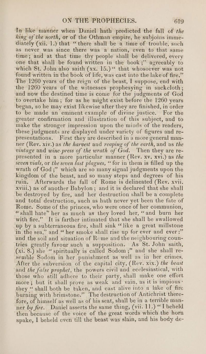 In like manner when Daniel hath predicted the fall of the king of the north, oy of the Othman empire, he subjoins imme- diately (xii. 1.) that “there shall be a time of trouble, such as never was since there was a nation, even to that same time; and at that time thy people shall be delivered, every one that shall be found written in the book ;” agreeably to which St. John also saith (xx. 15.) that whosoever was not found written in the book of life, was cast into the lake of fire.” The 1260 years of the reign of the beast, I suppose, end with the 1260 years of the witnesses prophesying in sackcloth; and now the destined time is come for the judgments of God to overtake him; for as he might exist before the 1260 years began, so he may exist likewise after they are finished, in order to be made an eminent example of divine justice. For the ereater confirmation and illustration of this subject, and to make the stronger impression upon the minds of the readers, these judgments are displayed under variety of figures and re- presentations. First they are described in a more general man- ner (Rev. xiv.) as the harvest and reaping of the earth, and as the vintage and wine-press of the wrath of God. Then they are re- presented in a more particular manner (Rev. xv. xvi.) as the seven vials, or the seven last plagues, ‘for in them is filled up the wrath of God ;” which are so many signal judgments upon the kingdom of the beast, and so many steps and degrees of his ruin. Afterwards the fall of Rome is delineated (Rev. xvii. xviii.) as of another Babylon; and it is declared that she shall be destroyed by fire, and her destruction shall be a complete and total destruction, such as hath never yet been the fate of Rome. Some of the princes, who were once of her communion, “shall hate” her as much as they loved her, ‘and burn her with fire.” It is farther intimated that she shall be swallowed up by a subterraneous fire, shall sink “like a great millstone in the sea,” and “her smoke shall rise up for ever and ever :” and the soil and situation of Rome and the neighbouring coun- tries greatly favour such a supposition. As St. John saith, (xi. 8.) she “ spiritually is called Sodom ;” and she shall re- semble Sodom in her punishment as well as ia her crimes, After the subversion of the capital city, (Rev. xix.) the beast and the false prophet, the powers civil and ecclesiastical, with those who still adhere to their party, shall make one effort more; but it shall prove as weak and vain, as It Is Implous’ they “shall both be taken, and cast alive into a lake of fire burning with brimstone.” The destruction of Antichrist there- fore, of himself as well as of his seat, shall be in a terrible man- ner by fire. Daniel asserts the same thing, (vil. 11.) “I beheld then because of the voice of the great words which the horn spake, I beheld even till the beast was slain, and his body de-