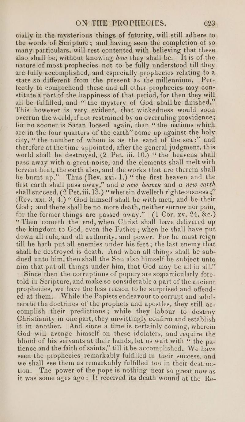 cially in the mysterious things of futurity, will still adhere to the words of Scripture; and having seen the completion of so many particulars, will rest contented with believing that these also shall be, without knowing how they shall be. Itis of the nature of most prophecies not to be fully understood till they are fully accomplished, and especially prophecies relating to a state so different from the present as the millennium, —Per- fectly to comprehend these and all other prophecies may con- stitute a part of the happiness of that period, for then they will all be fulfilled, and “ the mystery of God shallbe finished.” This however is very evident, that wickedness would soon overrun the world, if not restrained by an overruling providence; for no sooner is Satan loosed again, than “the nations which are in the four quarters of the earth” come up against the holy city, “the number of whom is as the sand of the sea: and therefore at the time appointed, after the general judgment, this world shall be destroyed, (2 Pet. 111. 10.) ‘‘ the heavens shall pass away with a great noise, and the elements shall melt with fervent heat, the earth also, and the works that are therein shall be burnt up.” Thus (Rev. xxi. 1.) ‘ the first heaven and the first earth shall pass away,” and a new heaven and a new earth shall succeed, (2 Pet. iii. 13.) “‘ wherein dwelleth righteousness ;” (Rev. xxi. 3, 4.) “ God himself shall be with men, and be their God; and there shall be no more death, neither sorrow nor pain, for the former things are passed away.” (1 Cor. xv. 24, &c.) “Then cometh the end, when Christ shall have delivered up the kingdom to God, even the Father; when he shall have put down all rule, and all authority, and power. For he must reign till he hath put all enemies under his feet; the last enemy that shall be destroyed is death. And when all things shall be sub- dued unto him, then shall the Son also himself be subject unto nim that put all things under him, that God may be all in all.” Since then the corruptions of popery are sogparticularly fore- told in Scripture,and make so considerable a part of the ancient prophecies, we have the less reason to be surprised and offend- ed at them. While the Papists endeavour to corrupt and adul- terate the doctrines of the prophets and apostles, they still ac- complish their predictions; while they labour to destroy Christianity in one part, they unwittingly confirm and establish it in another. And since a time is certainly coming, wherein God will avenge himself on these idolaters, and require the blood of his servants at their hands, let us wait with “ the pa- tience and the faith of saints,” till it be accomplished. We have seen the prophecies remarkably fulfilled in their success, and we shall see them as remarkably fulfilled too in their destruc- tion. The power of the pope is nothing near so great now as it was some ages ago: I[t received its death wound at the Re-