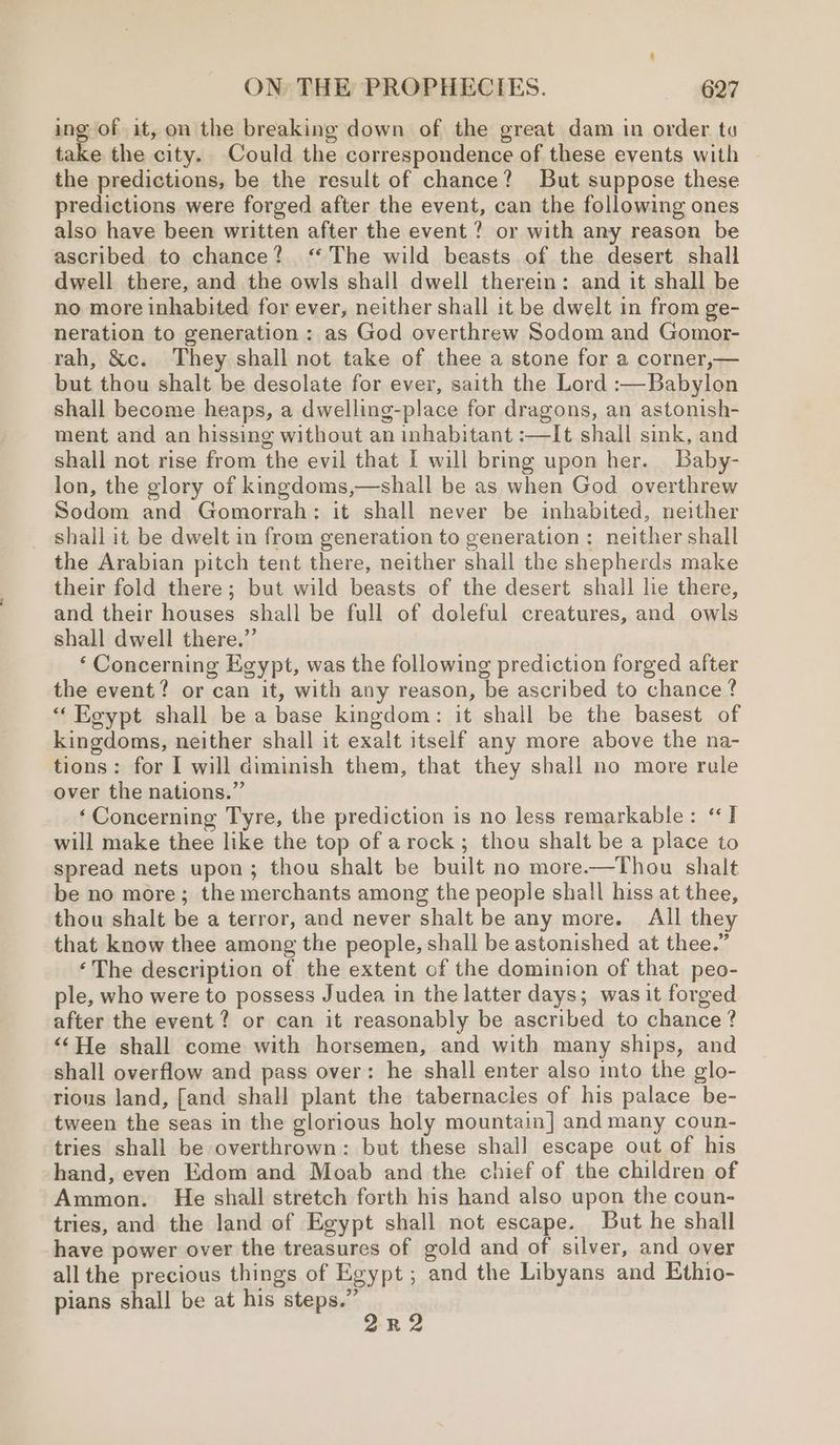 ing of it, on the breaking down of the great dam in order to take the city. Could the correspondence of these events with the predictions, be the result of chance? But suppose these predictions were forged after the event, can the following ones also have been written after the event ? or with any reason be ascribed to chance? ‘The wild beasts of the desert shall dwell there, and the owls shall dwell therein: and it shall be no more inhabited for ever, neither shall it be dwelt in from ge- neration to generation : as God overthrew Sodom and Gomor- rah, &amp;c. They shall not take of thee a stone for a corner,— but thou shalt be desolate for ever, saith the Lord :—Babylon shall become heaps, a dwelling-place for dragons, an astonish- ment and an hissing without an inhabitant :—It shall sink, and shall not rise from the evil that I will bring upon her. Baby- lon, the glory of kingdoms,—shall be as when God overthrew Sodom and Gomorrah: it shall never be inhabited, neither shall it be dwelt in from generation to generation: neither shall the Arabian pitch tent there, neither shall the shepherds make their fold there; but wild beasts of the desert shall lie there, and their houses shall be full of doleful creatures, and owls shall dwell there.” ‘ Concerning Egypt, was the following prediction forged after the event? or can it, with any reason, be ascribed to chance ? “ Koypt shall be a base kingdom: it shall be the basest of kingdoms, neither shall it exalt itself any more above the na- tions: for I will diminish them, that they shall no more rule over the nations.” ‘Concerning Tyre, the prediction is no less remarkable: ‘I will make thee like the top of arock; thou shalt be a place to spread nets upon; thou shalt be built no more.—Thou shalt be no more; the merchants among the people shall hiss at thee, thou shalt be a terror, and never shalt be any more. All they that know thee among the people, shall be astonished at thee.” ‘The description of the extent of the dominion of that peo- ple, who were to possess Judea in the latter days; was it forged after the event? or can it reasonably be ascribed to chance ? “‘He shall come with horsemen, and with many ships, and shall overflow and pass over: he shall enter also into the glo- rious land, [and shall plant the tabernacies of his palace be- tween the seas in the glorious holy mountain] and many coun- tries shall be overthrown: but these shall escape out of his hand, even Edom and Moab and the chief of the children of Ammon. He shall stretch forth his hand also upon the coun- tries, and the land of Egypt shall not escape. But he shall have power over the treasures of gold and of silver, and over allthe precious things of Egypt ; and the Libyans and Ethio- pians shall be at his RADY . R