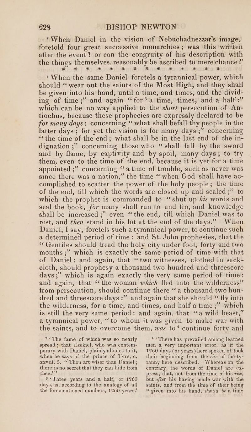 ‘When Daniel in the vision of Nebuchadnezzar’s image; foretold four great successive monarchies; was this written after the event? or can the congruity of his description with the things themselves, reasonably be ascribed to mere chance?’ $554) ) Ho seioeebrepiaty Mustkrode Hd cometla ¥ ‘When the same Daniel foretels a tyrannical power, which should “ wear out the saints of the Most High, and they shall be given into his hand, until a time, and times, and the divid- ing of time;” and again ‘“‘for®a time, times, and a half :” which can be no way applied to the short persecution of An- tiochus, because these prophecies are expressly declared to be for many days; concerning ‘‘ what shall befall thy people in the latter days ; for yet the vision is for many days ;” concerning “‘the time of the end; what shall be in the last end of the in- dignation ;”’ concerning those who “shall fall by the sword and by flame, by captivity and by spoil, many days; to try them, even to the time of the end, because it is yet for a time appointed ;” concerning ‘‘a time of trouble, such as never was since there was a nation,” the time “ when God shall have ac- complished to scatter the power of the holy people; the time of the end, till which the words are closed up and sealed ;” to which the prophet is commanded to ‘‘shut up zs words and seal the book, for many shall run to and fro, and knowledge shall be increased ;” even ‘the end, till which Daniel was to rest, and ¢hen stand in his lot at the end of the days.” When Daniel, I say, foretels such a tyrannical power, to continue such a determined period of time: and St. John prophesies, that the ‘Gentiles should tread the holy city under foot, forty and two months ;” which is exactly the same period of time with that of Daniel: and again, that “two witnesses, clothed in sack- cloth, should prophesy a thousand two hundred and threescore days ;” which is again exactly the very same period of time: and again, that ‘‘the woman which fled into the wilderness” from persecution, should continue there ‘a thousand two hun- dred and threescore days :” and again that she should “ fly into the wilderness, for a time, and times, and half atime ;” which is still the very same period: and again, that ‘a wild beast,” a tyrannical power, ‘to whom it was given to make war with the saints, and to overcome them, was to* continue forty and 2«The fame of which was so nearly 4 «There has prevailed among learned spread ; that Ezekiel, who was contem- men a very important error, as if the porary with Daniel, plainly alludes to it, when he says of the prince of Tyre, c. xxvili. 3. ‘‘ Thou art wiser than Daniel ; there is no secret that they can hide from thee.””’ 3«Three years and a half, or 1260 days, is, according to the analogy of all the forementioned numbers, 1260 years.’ 1260 days (or years) here spoken of, took their beginning from the rise of the ty- ranny here described. Whereas on the contrary, the words of Daniel are ex- press, that, not from the time of his rise, but after his having made war with the saints, and from the time of their being “‘oiven into his hand, should be a time