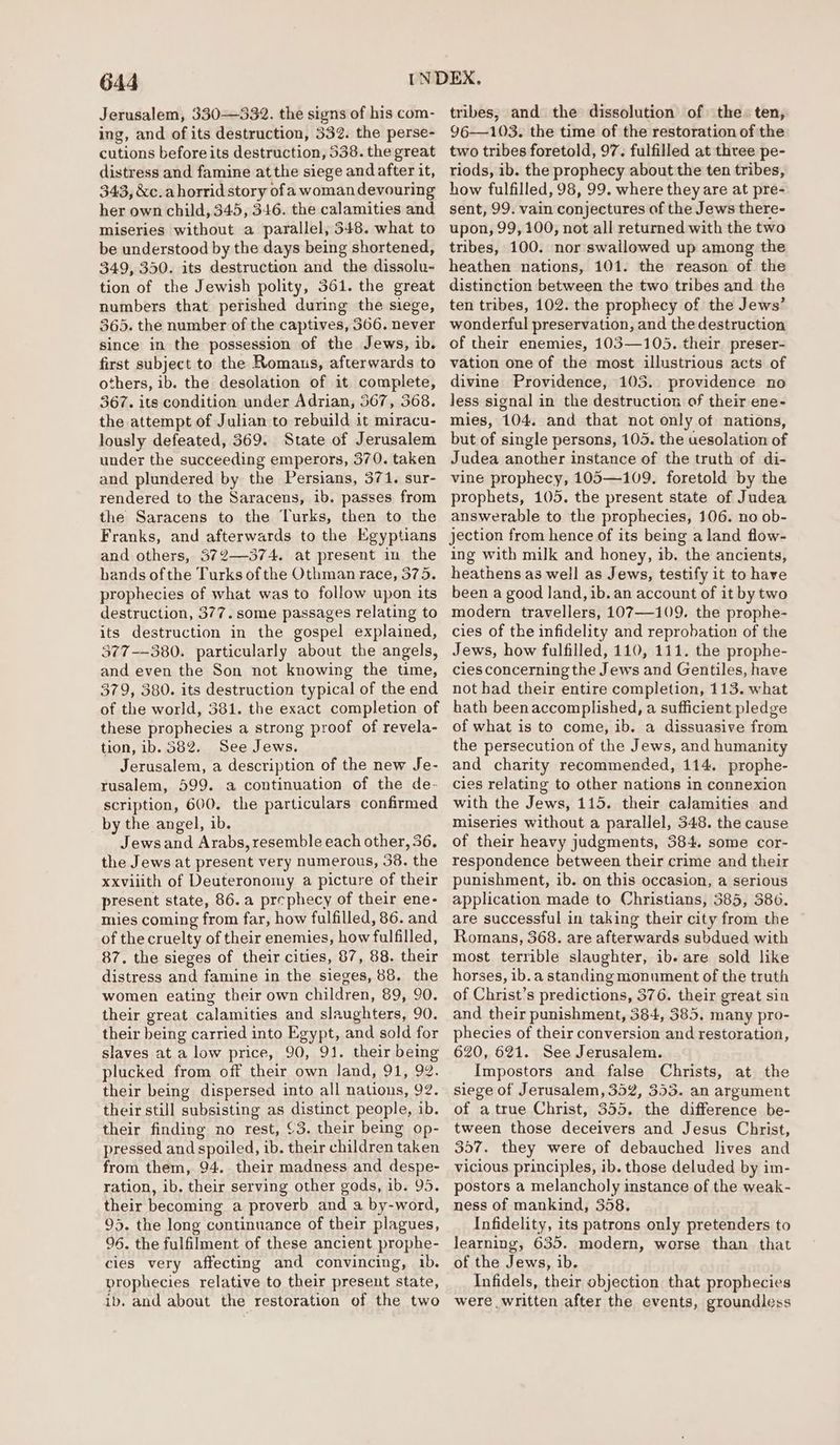 Jerusalem, 330-332. the signs of his com- ing, and of its destruction, 332. the perse- cutions before its destruction, 538. the great distress and famine atthe siege and after it, 343, &amp;c.a horrid story of a woman devouring her own child, 34.5, 346. the calamities and miseries without a parallel, 348. what to be understood by the days being shortened, 349, 350. its destruction and the dissolu- tion of the Jewish polity, 361. the great numbers that perished during the siege, 365. the number of the captives, 566. never since in the possession of the Jews, ib. first subject to the Romaus, afterwards to others, ib. the desolation of it complete, 367. its condition under Adrian, 367, 368. the attempt of Julian to rebuild it miracu- lously defeated, 369. State of Jerusalem under the succeeding emperors, 370. taken and plundered by the Persians, 371. sur- rendered to the Saracens, ib. passes from the Saracens to the Turks, then to the Franks, and afterwards to the Egyptians and others, 372-374. at present in the hands ofthe Turks of the Othman race, 375. prophecies of what was to follow upon its destruction, 377. some passages relating to its destruction in the gospel explained, 377-—380. particularly about the angels, and even the Son not knowing the time, 379, 380. its destruction typical of the end of the world, 381. the exact completion of these prophecies a strong proof of revela- tion, ib. 582. See Jews. Jerusalem, a description of the new Je- rusalem, 599. a continuation of the de- scription, 600. the particulars confirmed _ by the angel, ib. Jews and Arabs, resemble each other, 36. the Jews at present very numerous, 38. the xxviiith of Deuteronomy a picture of their present state, 86. a prephecy of their ene- mies coming from far, how fulfilled, 86. and of the cruelty of their enemies, how fulfilled, 87. the sieges of their cities, 87, 88. their distress and famine in the sieges, 88. the women eating their own children, 89, 90. their great calamities and slaughters, 90. their being carried into Egypt, and sold for slaves at a low price, 90, 91. their being plucked from off their own land, 91, 92. their being dispersed into all nations, 92. their still subsisting as distinct people, ib. their finding no rest, {3. their being op- pressed and spoiled, ib. their children taken from them, 94. their madness and despe- ration, ib, their serving other gods, 1b. 95. their becoming a proverb and a by-word, 95. the long continuance of their plagues, 96. the fulfilment of these ancient prophe- cies very affecting and convincing, 1b. prophecies relative to their present state, ib. and about the restoration of the two tribes, and the dissolution of the. ten, 96—103. the time of the restoration of the two tribes foretold, 97. fulfilled at three pe- riods, ib. the prophecy about the ten tribes, how fulfilled, 98, 99. where they are at pre- sent, 99. vain conjectures of the Jews there- upon, 99, 100, not all returned with the two tribes, 100. nor swallowed up among the heathen nations, 101. the reason of the distinction between the two tribes and the ten tribes, 102. the prophecy of the Jews’ wonderful preservation, and the destruction of their enemies, 103—105. their preser- vation one of the most illustrious acts of divine Providence, 105. providence no less signal in the destruction of their ene- mies, 104. and that not only of nations, but of single persons, 105. the uesolation of Judea another instance of the truth of di- vine prophecy, 105—109. foretold by the prophets, 105. the present state of Judea answerable to the prophecies, 106. no ob- jection from hence of its being a land flow- ing with milk and honey, ib. the ancients, heathens as well as Jews, testify it to have been a good land, ib. an account of it by two modern travellers, 107—109. the prophe- cies of the infidelity and reprobation of the Jews, how fulfilled, 110, 111. the prophe- cies concerning the Jews and Gentiles, have not had their entire completion, 113. what hath been accomplished, a sufficient pledge of what is te come, ib. a dissuasive from the persecution of the Jews, and humanity and charity recommended, 114. prophe- cies relating to other nations in connexion with the Jews, 115. their calamities and miseries without a parallel, 348. the cause of their heavy judgments, 384. some cor- respondence between their crime and their punishment, ib. on this occasion, a serious application made to Christians, 385, 386. are successful in taking their city from the Romans, 368. are afterwards subdued with most terrible slaughter, ib. are sold like horses, ib.a standing monument of the truth of Christ’s predictions, 376. their great sin and their punishment, 384, 385, many pro- phecies of their conversion and restoration, 620, 621. See Jerusalem. Impostors and false Christs, at the siege of Jerusalem, 352, 353. an argument of atrue Christ, 355. the difference be- tween those deceivers and Jesus Christ, 357. they were of debauched lives and vicious principles, ib. those deluded by im- postors a melancholy instance of the weak- ness of mankind, 358. Infidelity, its patrons only pretenders to learning, 635. modern, worse than that of the Jews, ib. Infidels, their objection that prophecies were written after the events, groundless