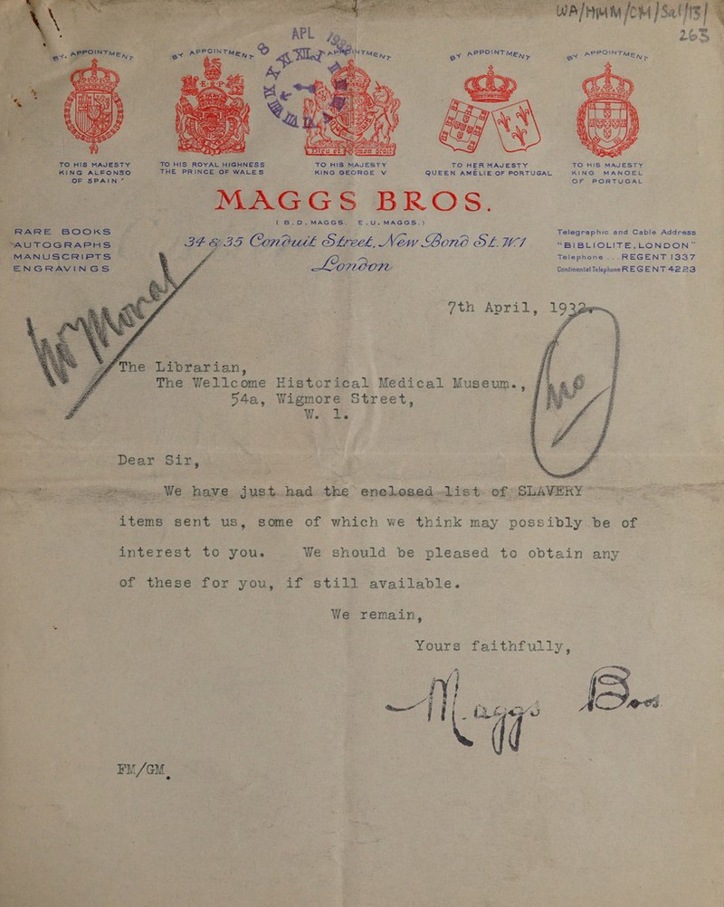 PPOINT ev AY ME), .  -TO HIS MAJESTY TO HIS ROYAL HIGHNESS TO HIS MAJESTY TO HER MAJESTY TO HIS MAJESTY KING ALFONSO THE PRINCE OF WALES KING GEORGE Vv QUEEN AMELIE OF PORTUGAL KING MANOEL OF SPAIN ” OF PORTUGAL MAGGS BROS. \ Ce BP. MAGCGS.— E—.U.,MAGSGS.) RAG Ee BOOKS Telegraphic and Cable Address AUTOGRAPHS: ~ IF GID Coneutk Sheek, New Bono OL WI “BI BLIOLITE,LONDON” oF MANUSCRIPTS E ; Telephone ... REGENT 1337 ENGRAVINGS a é or Lonoon ; Continental Telephone REGENT 4223 7th April,   ‘/The Librarian, ji ; The Wellcome Historical Medical Museum., j' 54a, Wigmore Street, | W. I. Dear Siz, a Ri PES. eee. WE have just had the enelosed—list: of SLAVERY “~~ | items sent us, some of which we think may possibly be of interest to you. We should be pleased to obtain any of these for you, if still available. We remain, Yours faithfully, Ay edd } 4  FM/GM .