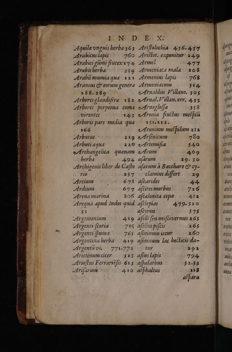 Aquile unguis berba 365 drahicis lapis 760 Arabici gumi frütex 17 4- Arabis berba 399 Arabiimumia qua. 123 Araneus Q$* eorum genera 288.289 Arbores glandifere 182 Arbores perpetua. coma virentes 14.3 Arboris pars. media. qua 166 AArbutus 219 A rbuti aqua |.220 e/Archangelica quanam berba 494. Archigenis liber de Caffo rio 257 Arcum : 673 A vdium 674 Arena marina $06 LArequa apud Indos quid $33 zdrgemonium 419 Argenti ftoria 763 zd vgentt [puma 765 zárgentina berba — 419 -rgentu vi. — 771.772 aA rietinum cicer 225 iioftus Ferrariefts 613 -dri[arum EP MT. riftrolochia 436.437 Aristot. exponitur. à 4.9 Amel 477 rmeniaca mala | 208 zdrmenius lapis. 268 d yrmoniacum $14 edrnaldus Villano. 305 eternal. Villan.err. 4.33 eArnoglo[fa 358 e^fromia fruütius mespils 151.212. e^dronium melpilum x12 e^rnicum 780 e^rtemifia $40 eum 409 a[arum 29.20 a[arum à Baccbare c£ cy- clamine differt ||... 29 acarides 44 afcites morbus 7216 a[calonita. cepa 412 a[clepias 479-520 afcyrom |. $73 afcl!i feu omi[crvermes 2.65 a[eilus pifcis 26$ afininum iecur 260 afizizum lac betlicis da- afrtts lapis 794. ajpalat bus asphaltas MA