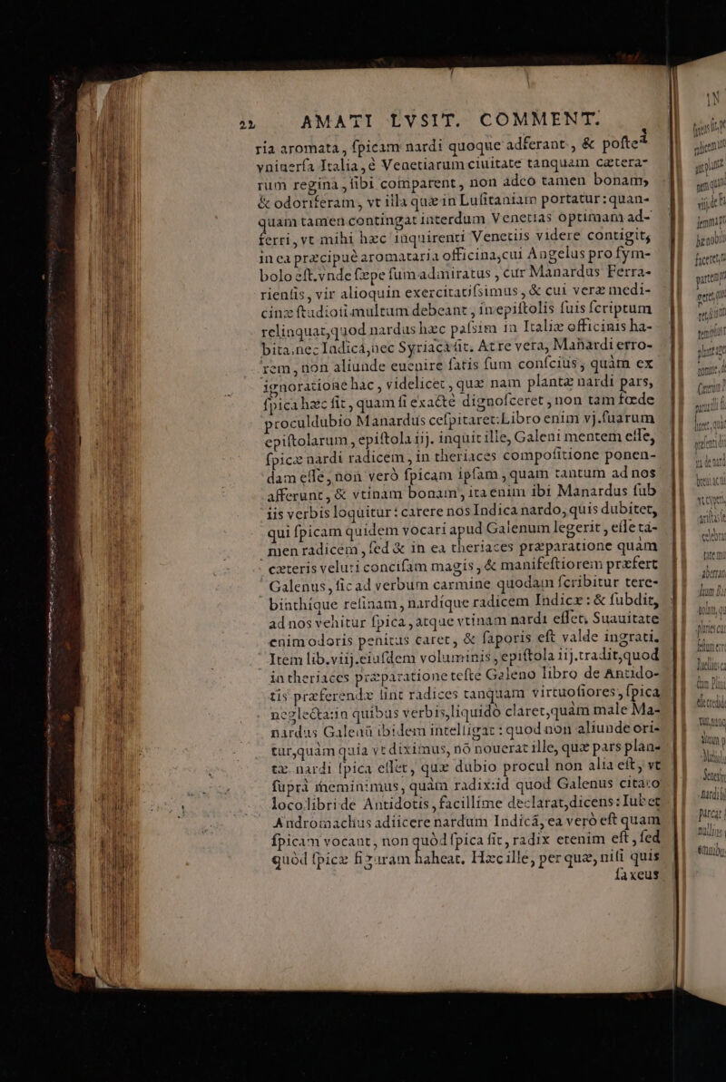 meer mca Len EAE ABEAE nei Spi ca! gr  2L 1 ria aromata , fpicam nardi quoque adferant. , &amp; pofte* vninerfa Italia, Venetiarum ciuitate tanquam catera- rum regina , fibi comparent , non adco tamen bonam, &amp; odoriferam, vt illa quz in Lufitaniar portatur :quan- uam tamen contingat interdum Venetias optimam ad- ferri, vt mihi hzc inquirenti Venctus videre contigit; in ea przcipué aromatarja officina,cui À angelus pro fym- bolo eft.vnde fepe fum adiniratus ; cur Manardus Ferra- rienlis, vir alioquin exezcitau(simus , &amp; cut verz medi- cinz ftadioiiemultum debeant , inepiftolis fuis fcriptum relinquaz;q3od nardus hzc paísim 1a Italix officinis ha- bita.nezIadicá,nec Syriacitüt. Atre vera, Manardi erro- rem non aliunde euenire fatis fum conícius; quàm ex ignoratione hac , videlicet, quz nam plant nardi pars, fpica haec fit , quam ft exacté dignofceret , non tam faede proculdubio Manardus cefpitaret;Libro enim vj.fuarum epiftolarum, epiftola iij. inquit ilie, Galeni mentem effe, fpicz nardi radicem , in theriaces compofitione ponen- dam eife, non veró fpicam ipfam , quam tantum ad nos afferunt, &amp; vtinam bonam, itaenim ibi Manardus fub iis verbis loquitur: carere nos Indica nardo, quis dubitet, qui fpicam quidem vocari apud Galenum legerit , eile tá- menradicem fed &amp; in ea theriaces praparatione quam ! exteris veluti concifam magis , &amp; manifeftiorem przfert ' Calenus, ficad verbum carmine quodam fcribitur tere- binthíque relinam , nardíque radicem Indicz: &amp; fubdit, ad nos vehitur fpica , atque vtinam nardi eflet; Suauitate cnimodoris penitus caret, &amp; faporis eft valde ingrati. Item lib.viij.eiufdem voluminis, epiftola 11j.tradit,quod intheriaces pezparatione tefte Galeno libro de Anzdo- tis przferendz lint radices canquam virtuofiores, fpica neglectasin quibas verbis,liquidó clàret,quàm male Ma- nardus Galenü ibidem intelligat : quod non aliunde ori- tür,quàm quía vt diximus, nó nouerat ille, quz pars plan- tz. nardi fpica ellet, qux dubio procul non alia eit, vt fuprà ineminimus, quàm radix:id quod Galenus citato locolibride Antidotis, facillime declarat, dicens: Iubet Andrormaclius adiicere nardum Indicá, ea veró eft quam fpicam vocant, non quód fpica fit, radix etenim eft, fed quód fpicz Eo din EISE Hzc ille, per quz, ni(i quis Íaxeus —————É—— E Rn m - .  gum | a ij ln femi pr Jzaobit ficere artem eere, c PM] pil Jil ilt tems an 108 lut? D V T , eic Cedidi Tu. tQ aliis Mat]