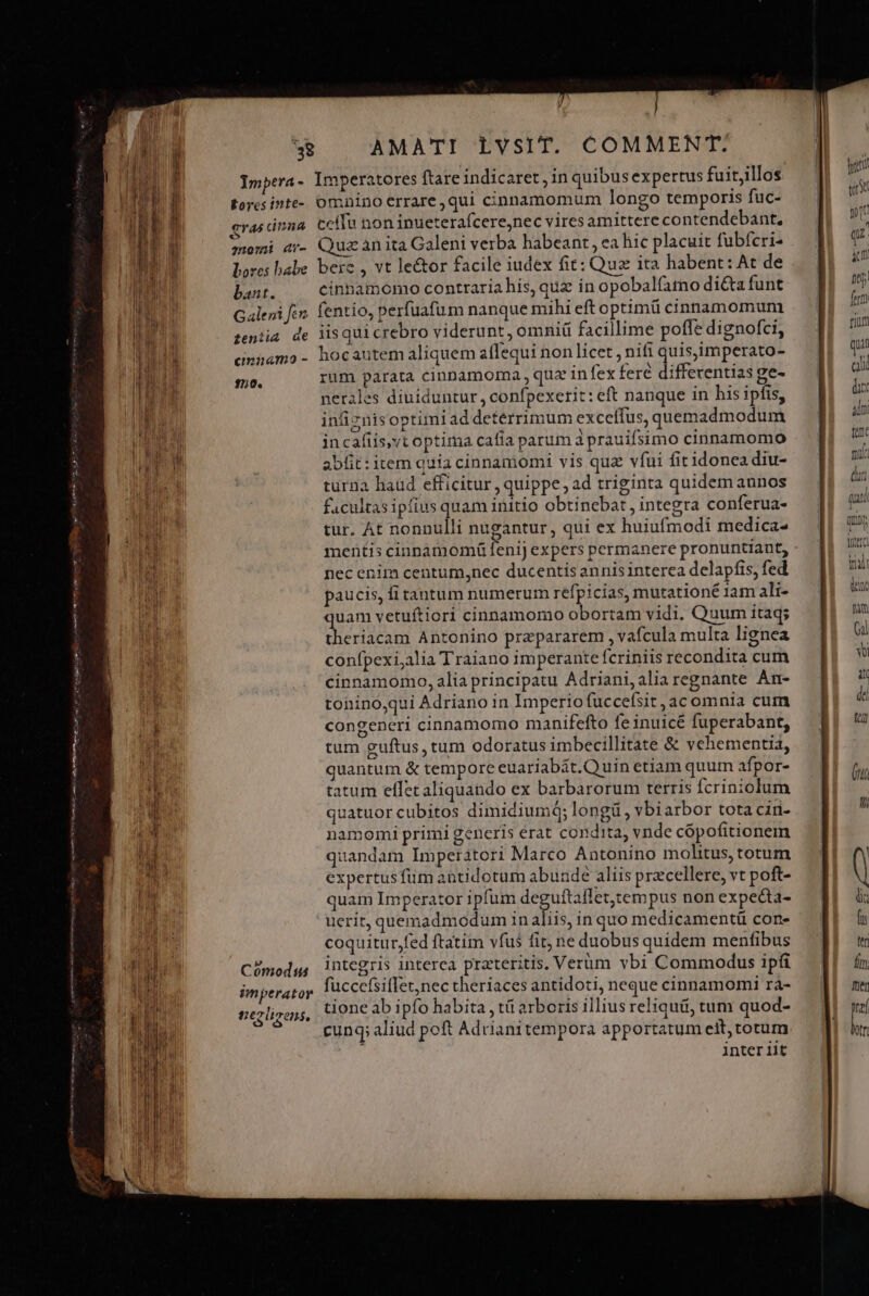 ense Leti ipie Tutup MM E: AMATI LVSIT. COMMENT. Eores inte- gras dnna omi «r- bores babe bant. Galeni fen tentia de emnamo - 150. n Cómodis imperator ter lizens, omnino errare ,qui cinnamomum longo temporis fuc- ceífu non inueterafcere,nec vires amittere contendebant, Quz an ita Galeni verba habeant, ea hic placuit fubferi- bere , vt le&amp;or facile iudex fit: Quz ita habent: At de cinbamomo contraria his, quz in opobalfatno di&amp;ta funt fentio, perfuafum nanque mihi eft optimü cinnamomum iis qui crebro viderunt , omni facillime poffe dignofci, hocautem aliquem affequi non licet , nifi quis,imperato- rum parata cinnamorma , qua in fex fere differentias ge- nerales diuiduntur , confpexerit: eft nanque in his ipfis, infiznisoptimi addeterrimum exceífus, quemadmodum incafiis,yt optima cafía parum d prauifsimo cinnamomo abfit: item quia cinnamomi vis quz vfui fitidonea diu- turna haüd efficitur , quippe , ad triginta quidem annos facultas ipfius quam initio obtinebat , integra conferua- tur. At nonnulli nugantur, qui ex huiufmodi medica- mentis cinnamomá fenij expers permanere pronuntiant, - nec enim centum,nec ducentis annis interea delapfis, fed paucis, fi tantum numerum refpicias, mutationé iam ali- uam vetuftiori cinnamomo obortam vidi. Quum itaq; dieriteant Antonino przpararem , vafcula multa lignea confpexi,alia Traiano imperante fcriniis recondita cum cinnamomo, alia principatu Adriani, alia regnante An- toninoqui Adriano in Imperio fuccefsit ,ac omnia cum congeneri cinnamomo manifefto fe inuicé fuperabant, tum guftus, tum odoratus imbecillitate &amp; vehementia, quantum &amp; temporc euariabát.Q uin etiam quum afpor- tatum effecaliquando ex barbarorum terris fcriniolum quatuor cubitos dimidiumq; longü , vbiarbor tota ciri- namomi primi generis érat condita, vnde cópofitionem quandam Imperatori Marco Antonino molitus, totum expertusfüm antidotum abunde aliis przcellere, vt poft- quam Imperator ipfum deguftaffet,tempus non expecta- uerit, quemadmodum in aliis, in quo medicamentáü con- coquitur,fed ftatim vfus fit, ne duobus quidem menfibus integris interea pratteritis, Verüm vbi Commodus ipfi fuccefsiffet,nec theriaces antidoti, neque cinnamomi ra- tione ab ipfo habita , tá arboris illius reliqui, tum quod- cunq; aliud poft Adrianitempora apportatum eit, totum.