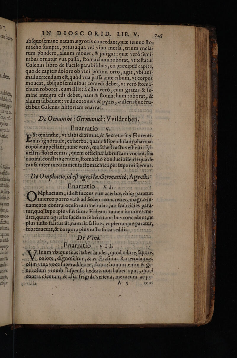 gd Qum ity I 74$ abfque femine natam zgrotis concedant,quz ieiuno fto- d mac S Rp» Piusequa vel vino mería , trium vyncia- | à t rum pondere , aluum mouet , &amp; purgat: qua veró femi- TU nibusornatur vua paffa, ftemachum roborat, vt teftatur In: | | IN DIOSCORID, LIB. Y. l Galenus libro de Facile parabilibus , co praecipue capite, i quo de capitis dolore ob vini potum orto, agit , vbiani- dw, || maduertendum eft,quód vua paffa ante cibum, vt corpus moueat , abíque feminibus comedi debet, vt veró ftoma- chum roboret , cum illis : à cibo veró , cum granis &amp; fe- ud | mine integra edi debet, nam &amp; ftomachum roborat , &amp; jd Vübdtis, | aluum fübducit: vt de cotoneis &amp; pyris , aufterisque fru- ir E Wii |^ ^ &amp;ibus Galenus hiftoriam enarrar, EP uu M. iA uu] ^ - DeOenantbe : Germanice : V vildrcben. hh uibus vi. Y , li TL NIE ^ Enarratio v. ' MO lale ES cenànthe, vt alibi diximus, &amp; Secretarius Florenti- nus ignórauit, ea herba , quam filipendulam'pharmia- nhi  copolz appellant nunc veró , cenáthe fructus eft vitis E La ueftris florefceritis , quem officinzlabrufcam vocant;füa ap 'hatura.conftringentemyftomáacho conducibilemt: qua de MEM dol caufa inter medicamenta ftomachica perfzpe miícemus. IDUM an | De Omphaciosd efl Agresta:Germmanice , Agveft, ul dnd. || Enarratio; vd. s j DUM kn |. TN Mphacium , id eít fuccus vüx acerba, vbiq; paratur: | DAB- qo, imareoporro vafé ad Solem:concretus , magnoiu- Ln JW! |* . gamente:contra oculorum nebulas jac (cabricies pata- 'n dnjl turjqud faepe ipfe vfus fum. Videant tamen iunidres me- /: Da oae - dici,quum agreftz faccum febricitantibus concedunt;ne WE Cs plus 1ufto falitus t;nam fic (litus, vt plerunque paratur, i Wu [ —.£$ebresacuit;&amp; corpora plus iufto ticca reddir. à patens elb4yQ.S rRHLID ur í pOBMMER | De Pim. IepUrT B UL. bs ,Enarratio SyIÉL v | iibi à a pri pL fuas liabet laudes, quod odore;fapore, WE wl P s: X5eolore;dignofcitur4 &amp; vc Exafmus Roterodamus, BENE. : quiis -;iglim;viua voce fuperaddebác, fama:bonum enim. &amp; ge- E lic [5 cRerofum vinum fufpenfa. hedera:non habet opus, quod mE jn, |] conira cicütam &amp; alia frigida vertena, meracum ac po- Mi E . bíque :OYLILE A $ gens Tn ; |