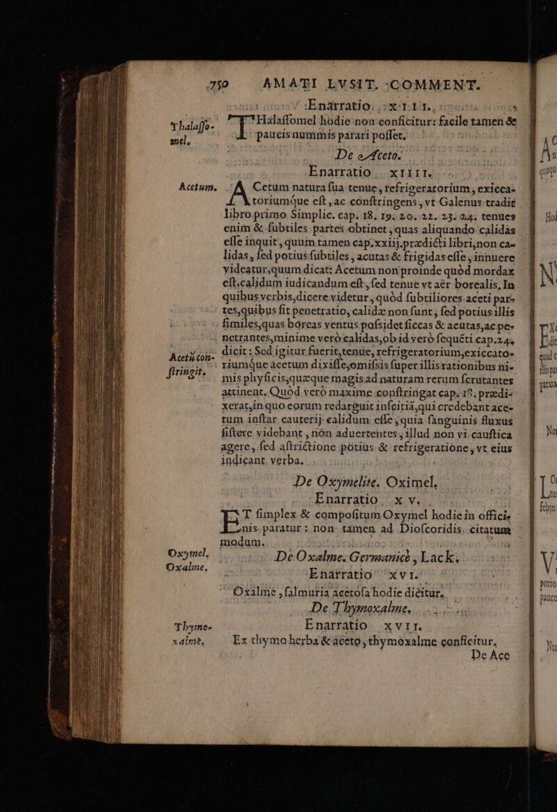 ei &amp; paucisnummis parari poffet. De efceto. Enarratio... x11rr. Acetum. . A Cetum naturafüa tenue, refrigeratorium, exicca- Acetiscon- ftrizgit. Ox*mel, Oxalne, Thbyme- x alme, toriumque cít , ac conftringens, vt Galenus tradit libro primo Simplic. cap. 18. 19. 20.22. 23: 24; tenues enim &amp; fübtiles partes obtinet , quas aliquando calidas effe inquit , quum tamen cap.xxiiJ.przdi&amp;i libri,non ca- lidas, fed potius fubtiles , acutas &amp; frigidaseffe , innuere videatur,quum dicat: Acetum non proinde quód mordax eft.calidum iudicandum eft, fed tenue vt aér borealis.In quibus verbis, dicere videtur , quód fuübtiliores aceti par- tesquibus fit penetratio, calida non funt ; fed potiusllis fimilesquas boreas ventus pafsidet ficcas &amp; acatas;ac pe- netrantes,minime veró calidas,ob id vero fequéti cap.24, dicit : Scd igitur fuerit,tenue, refrigeratorium;exiccato- riumQue acetum dixiflejomifsis fuper illis rationibus ni- mis phyficis;quzque magisad naturam rerum fcrutantes acinent, Quód veró maxime conftringat cap. 15; przedi- xerat,in quo eorum redarguit infcitia;qui credebant ace- tum inftar cauterij ealidum effe, quia fanguinis fluxus fiftere videbant , nón aduertentes; illud non vi. cauftica agere, fed aftrictione potius. &amp; refrigeratione, vt eius indicant. verba. De Oxymelite. Oximcel, Enarratio, x v. modum. di ib3d:07 1,4 De Oxalme. Germanice , Lack. Enarratio 'xvr. Oxalme ,falmuria acetofa hodie dieitur. De T hymoxalme. Enarratio xvrr. Ex thymo herba &amp; aceto , thymoxalme conficitur, De Ace r / :