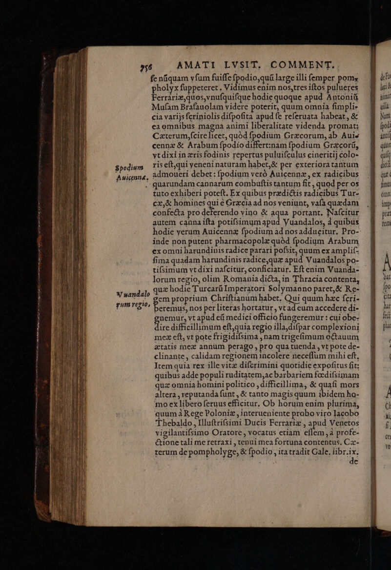 ?56 $podium Auienna,  Caterum,fcire licet, quód fpodium Grecorum, ab Auis cennz &amp; Arabum fpodio differt:nam fpodium Gracor, ytdixi in ris fodinis repertus puluifcülus cineritij colo- ris eft,qui yeneni naturam habet,&amp; per exteriora tantum admoueri debet: fpodium veró Àuicennz,ex radicibus quarundam cannarum combuftis tantum fit , quod per os tuto exhiberi poteft. Ex quibus przdi&amp;is radicibus Tur- cz,&amp; homines qui é Grecia ad nos veniunt, vafa quzdam confe&amp;ta pro deferendo vino &amp; aqua portant, Nafcitur autem canna ifta potifsimum apud Vuandalos, 4 quibus inde non putent pharmacopolz quód fpodium Arabum X sandalo gum regio, fima quadam harundinis radice,quz apud Vuandalos po- tifsimum vt dixi nafcitur, conficiatur. Eft enim Vuanda- lorum regio, olim Romania di&amp;a, in Thracia contenta, quz hodie Turcarü Imperatori $olymanno paret, &amp; Re- gem proprium Chriftianum habet. Qui quum hzc fcri- eremus, nos per literas hortatur , vt ad eum accedere di- nemur, vt apud ei medici officio fungeremur : cui obe- dic difficillimum eft,quia regio illa,difpar complexioni mez eft, vt pote frigidifsima , nam trigefimum octauum etatis mez annüm perago, pro qua tuenda , vt pote de- clinante, calidam regionem incolere neceffum mihi eft, Item quia rex ille vitz difcrimini quotidie expofitus fit; quibus adde populi ruditatem,ac barbariem foedifsimam quz omnia homini politico , difficillima, &amp; quafi mors altera , reputanda funt , &amp; tanto magis quum ibidem ha- mo ex libero feruus efficitur. Ob horum enim plurima, quum à Rege Poloniz , interueniente probo viro Iacobo Thebaldo , Illuftrifsimi Ducis Ferrariz , apud Venetos vigilantifsimo Oratore, vocatus etiam eflem,à profe- &amp;ione tali me retraxi , tenui mea fortuna contentus, Ca- rerum de pompholyge, &amp; fpodio , ita tradit Gale. br | c MERI CE CA — ——— s - oh s Iu c €—— Ll URP TERPRN