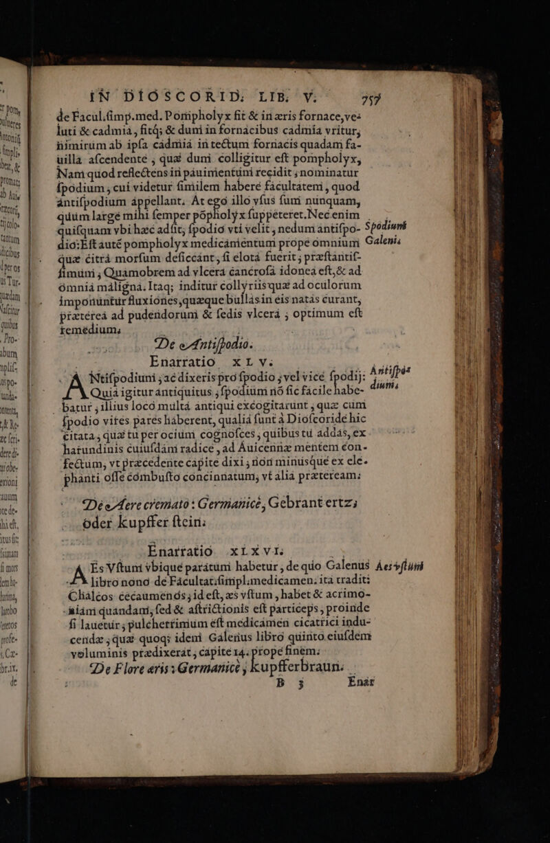 d pon, Vlteres toni Du e Prümat: | d 1 lite cor tllo» (tum Ü Tur. Veit qub .J'ro- bum wl opo Ub. utt, Ne tc feri« dered- obe: erioni auum te de« hi edt, ius ft fram f mors iN DÍÓSCORID: LIBE, V. de Facul;Gimp.med. Poripholyx fit &amp; irn zris fornace,ve: luti &amp; cad mia, fiti; &amp; duni in fornacibus cadmia vritur; nimirüm ab ipía cadmiià in tectum forriacis quadam fa- uilla: a(cendente ; qui duni colligitur eft pompholyx, Nan quod reflectens iri páuimientuüni recidit ; nominatur Ípodium ; cui videtur fimilem habere fácultatemi , quod antifpodium à pellant; At ego illo vfus fumi ninquam; quum largé miht femper isi iolyx fuppeteret.Nec enim quifquam vbi hzc adf; fp juz écitràá morfum deficcánt, fi elotà fuerit ; przftantit- feriti ; Qnámobrem ad vlcera éanérofà idonea eft,&amp; ad ómnia máligna;Itaq; inditur collyriisqux adoculorum imponuntürfluxiones,quaque bullásin éis natàs curant, piatéreá ad puderidoruni &amp; fedis vlcerá ; optimum eft iemédium, L ! T 2De edtifdodio. v c Rnüatratio. x Ly. . A Ntifpodiuni ;ae dixerispro iBwoyi PE jw Quia igitur antiquitus jfpodiuni nó fic facile habe- Ípodio vites pares liáberent, qualia funt à Diofcoridé hic €itata ; quai tu per ocium cognofces ; quibus tu addas, ex hatundinis cuiufdáni radice , ad Auicennz mentem con. fe&amp;tüm, vt przcederite capite dixi ; riori minusque ex ele. phanti offe cómbufto concinnatum; vt álià prateream: Dé e Aere cremato : Germanice, Gebrantertz; oder kupffer ftciri; Enarfatio xLxvi. libro nonc dé Facultat;fiiiplamedicamen: ità vadit; Clialcos éécaumenáós; id eft, zs vftum , habet &amp; acrimo- - iiam quándani; fed &amp; aftrictionis eft particeps; proinde fi lauetür ; puléhetfinium éft medicamen cicatrici indu- cenda ; quai quoqs ideni. Galerius libro quirito.eiufdem voluminis ptzdixerat ; capite 14. prope finem; De Flore eris Germanicé , LuptferBiafin: 2 B 3 Enaár