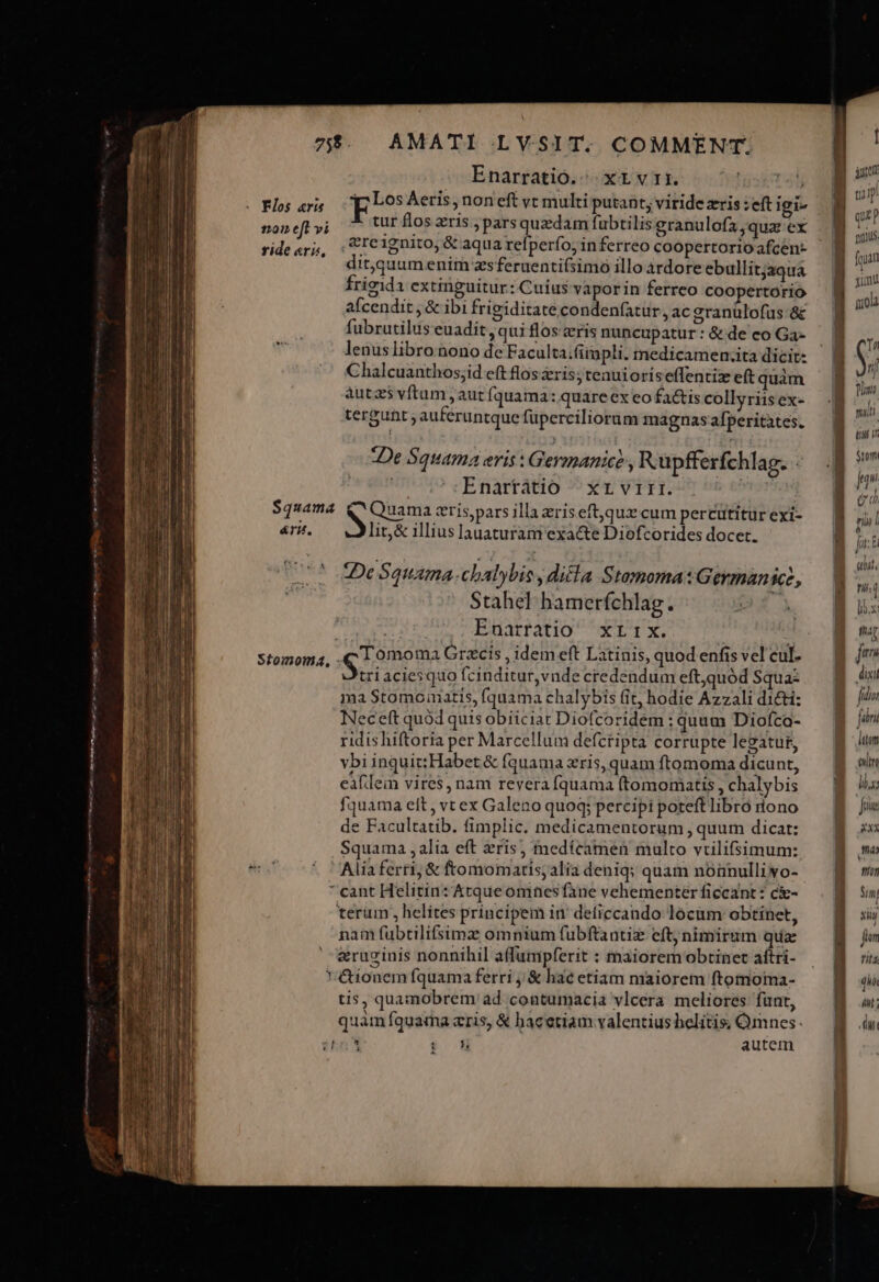 wet d gie P MÀ e, n Antena uo emm rpm e 755. AMATI LYSIT. COMMENT. Enarratio.; xL vii. WD DL pros Aeris, non'eft vc multi putant; viride zris :eft igi tur flos zris ;parsquzdam fubtilis granulofa,quaz ex .&amp;re1gnito, &amp; aqua refperfo; in ferreo coopertorio afcen- dit,quumenim zsferuenti(simo illo àrdore ebullitjaqua frigida extinguitur: Cuius vaporin ferreo coopertorio afcendit , &amp; ibi frigiditate condenfatur , ac granulofus &amp; fubrutilus euadit, qui flos eris nuncupatur : &amp; de co Ga- lenus libro.àono de Faculta;(irapli. medicamen.ita dicit: Chalcuanthos;id eft flos ris; tenuioriseffentiz eft quàm autzs vftum , aut fquama: quare ex eo fa&amp;tis collyriis ex- tergunt auferuntque fuperciliorum magnas afperitates. 12201 eft vi ride «ris, De Squama eris : Germanice , Rupfferfchlag. ! Enartatio | xr vrirr. TATUM, v Quama zris;pars illa zriseft,quz cum percütitur exi- lit,&amp; illius lauaturam exacte Diofcorides docet. $quama &amp;TH., De Squama. chalybis dicla Stamoma:Germanict, Stahel hamerfchlag. | Enarratio xrrx. tri aciesquo fcinditur,vnde credendum eft,quód Squa: ma Stomomatis, [quama chalybis fit, hodie Azzali dicti: Neceft quod quis obiiciat Diofcoridem : quum Diofca- ridis hiftoria per Marcellum defctipta corrupte legatur, vbi inquit:Habet &amp; fquama zris, quam ftomoma dicunt, eafllein vires, nam revera fquama (tomomatis , chalybis fquama eit , vtex Galeno quoq; percipi poteft libró dono de Facultatib. fimplic. medicamentorum , quum dicat: Squama , alia eft ris; tedícamen multo vrilifsimum: Alia ferri; &amp; ftomomatis;alia deniq; quam nóünulliyo- * cant Helitin: Atque omhesfàne vehementer ficcant: c&amp;- terum , helítes principem in: deficcando- locam obtinet, nam fubtilifsimz omnium fubftantiz eft; nimirum quz &amp;ruzinis nonnihil affumpferit : maiorem obtinet aftri- &amp;ionem fquama ferri ,/&amp; hac etiam maiorem ftomoma- tis, quamobrem ad contumacia vlcera meliores funt, quam fquarma zris, &amp; bacetiam valentius helitis, Omnes. diis i h autem D *