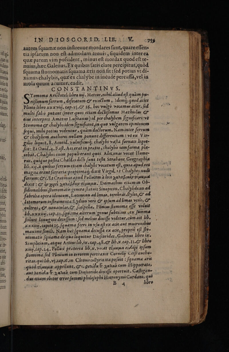 titio  m TU (t free XTtOro lofts &amp; * t0 (1. tiit ium Tis y. fibtes, àutem fquamz non inftrenue rhordaces funt; quare effens tia ipfarum non e(t.admodum.tenuis , fiquidem inter ea qua parem vim pofsident minus eft mordax quod eft ce- nuius;hzc Galenus.Ex quibus faris clare percipitur,quód fquama ftomomatis fquama z'ris non fit : fed potius vt di- ximus chalybis, qua ex clialybe in incude percuffa;vel ia molaquum acuitur,cadit, «.' MET i CONSTAN- TIN v S, Tomoma Avistotelilibro ig. Meteor,nibil aliud efl. quàm pu« i viffimum ferrum , defecatum (2 vecotlum. ,, Idem; q od acies Plinto libro xxxviq. cap.15.C7 16. boc vulgo vocamus acier, fed multi falso putant (inter quos etiam doflifsumus Matbiolus «2* eius interpres Amati Lu(ftanus) id per clalybem frguificarizvg $tomoma c7 chalybs idem [tgnificentyin quo vhlzarem opinionem fequi mihi potius videntur , quam doclorum, Nam inter ferrum € chbalybem authores nullam ponunt differentiam Dvtex Vire gilio liquet. 8. Aeneid. y ulnificusd; chalybs vaft4 fornace. lique-. fat: Et Omid.a. Faft. Aesevat in pretio , chalybis iam forma pla- .eebat. Chalbes enim populi erant quos Aliz.onas vocat liome- Tus; quique poftea Cbaldai dich [wnt. tefte; Strabone Geograpbis lib.x.A quibus ferrumetiam chalybs vocatum efl, quia. apud eos maga erant ferraria:propteread; dixit Virgil. ^t Chalybes nudi Jerem: ez c. Et Cratinas apud Poliucem à loco xaMvBaneg go peoguod dixit : €? i ysqoà xaSilduv siuupa. Daimachus etiamin Ob- fidionalibus;ftomomatis genera [ratuit Sinopicon, Chalybdicon ad. fabrilia opera idoneum, Laconscon ad imas, terebrás;(1los, C ad atomorum infirumenta:Lydion vero Q' ipfum ad limas vtile, 7 -€ultros nouaculas Gr fcalpella, Plinius (lomoma effe voluit Aib.xxxis. cap.1i.[quama alterum genw fubtiliua ,ex [umma felliet lanugine decu[Jnm : fed melius dixi[fe videtur,cim ait. lib, xxxiis capite 1s. fq uwama ferri in vu e(l ex acie aut mucronibus maxime fimili. Nam liec (quama decu[Ja ex acie; proprié eff fte- ntomatis (quama de qua loquitur Diofcorides , Galenus libro ix. Simplicium, atque Aetius libixecap.a8.C lib.x cap.11.C7 libro xiid Cap.14. Pollux praterea lib.x vocat güjupe oidiqa ipfum flomoma. fed. Plinium in errorem pertraxit Cornelg Cetfr autbo- ritasqui lib.v].cap.6.1m. Cleonis collyrio ita pofuit : [quama «r£ .quidisiqwpót appellant, qg'e. qonido T. xoa cum. Hippocrate» . Aut Micha T xai cm Diofcoride dixiffe oportuit. Ca(tigan- . dus etiam obiter error fummi plilofopbi Lieronymi Cardan; qui v | B 4 libre »c€