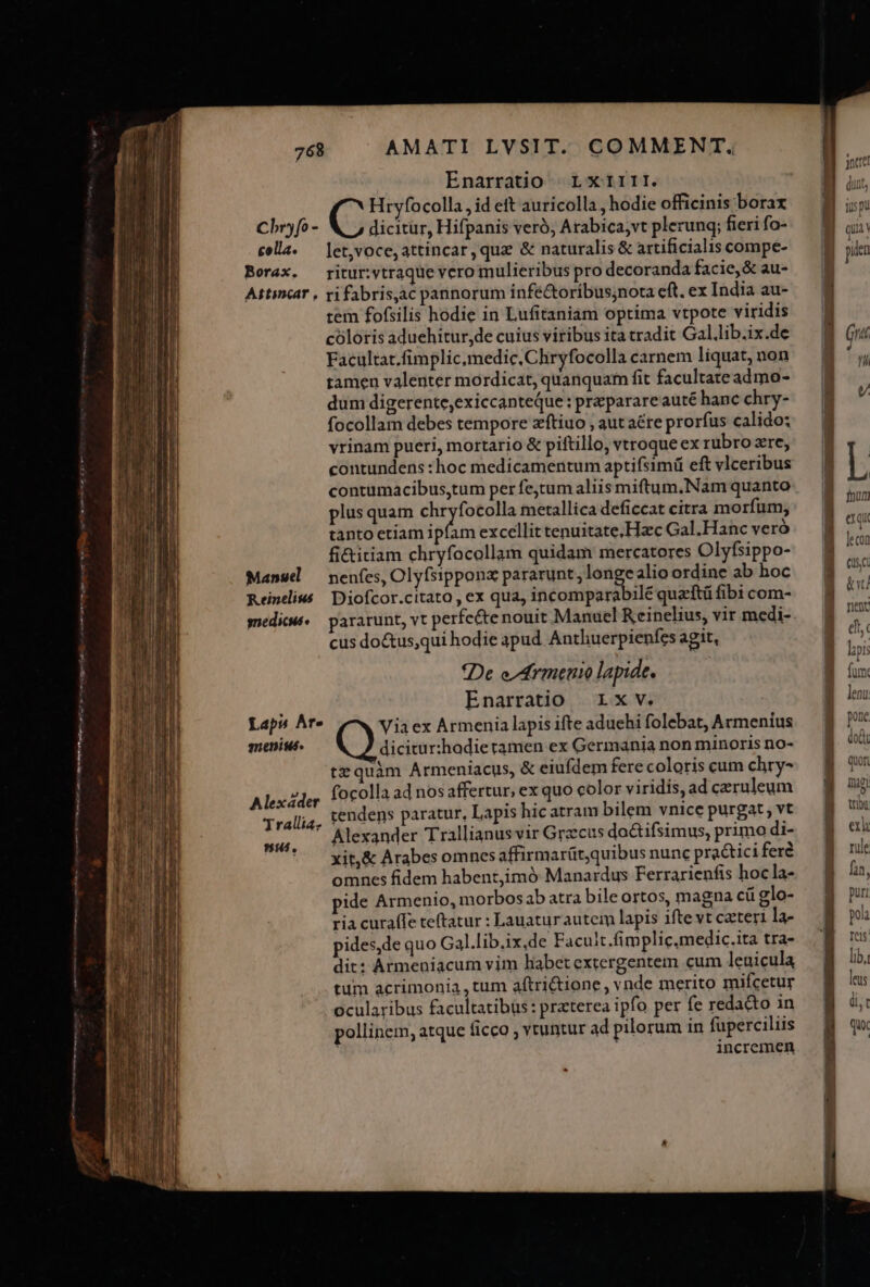 e M9 e MÀ mit ePi i i erm n oin — 768 AMATI LVSIT. COMMENT. Enarratio | LXIIII. Hryfocolla, id eft auricolla , hodie officinis borax dicitur, Hifpanis veró, Arabica;vt plerunq; fieri fo- cella. — let,voce, attincar,qua &amp; naturalis &amp; artificialis compe- Borax. ritur:vtraque vero mulieribus pro decoranda facie, &amp; au- Attincar , ri fabris,ac pannorum infe&amp;toribus;nota eft. ex India au- tem fofsilis hodie in Lufitaniam optima vtpote viridis cóloris aduehitur,de cuius viribus ita tradit Gal.lib.ix.de Facultat.fimplic,medic.Chryfocolla carnem liquat, non tamen valenter mordicat, quanquam fit facultate admo- dum digerente,exiccanteQue : preparareauté hanc chry- focollam debes tempore zftiuo , aut aére prorfus calido; vrinam pueri, mortario &amp; piftillo, vtroque ex rubro zre, contundens :hoc medicamentum aptifsimü eft vlceribus contumacibus,tum per fejtum aliis miftum.Nam quanto plus quam 330 Bt cir metallica deficcat citra morfum; tanto etiam ipfam excellit tenuitate, Hzec Gal.Hanc veró fi&amp;itiam chryfacollam quidam mercatores Olyfsippo- Manuel — nenfes, Olyfsipponx pararunt, ws alio ordine ab hoc Reineliss | Diofcor.citato , ex qua, incomparabilé quzftü fibi com- medi. — pararunt, vt perfc&amp;te nouit Manuel Reinelius, vir medi- cus do&amp;us,qui hodie apud Anthuerpienfes agit, *De e/Armenio lapide. Enarratio r1xv. Viaex Armenia lapis ifte aduehi folebat, Armenius dicitur:hodie tamen ex Germania non minoris no- tzquàm Armeniacus, &amp; eiufdem fere coloris cum chry- focolla ad nosaffertur, ex quo color viridis, ad czruleum tendens paratur, Lapis hicatram bilem vnice purgat , vt Alexander Trallianus vir Graecus do&amp;tifsimus, primo di- xit,&amp; Arabes omnes affirmarüt,quibus nunc practici feré omnes fidem habent,imó Manardus Ferrarienfis hocla- pide Armenio, morbos ab atra bile ortos, magna cü glo- ria curaffe teftatur : Lauaturautem lapis ifte vt caeteri la- pides,de quo Gal.lib.ix,de Facult.fimplic.medic.ita tra- dit: Armeniacum vim habet extergentem cum leuicula tum acrimonia, tum aftri&amp;tione, vnde merito mifcetur ocularibus facultatibus: praterea ipfo per fe redacto in pollinem, atque ficco , vtuntur ad pilorum in fuperciliis incremen Cbr» fo - Laps Ar» sneniuás. Alexáder Trallia ut, -