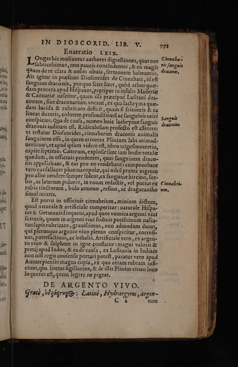 iride hi! idit, btt nar IN.DIOSCORID. LIB. v. Enarratio rxrx, Tong hic moliuntur authores digrefsiones, quas nos fubticebimus, rem paucis concludentes ;&amp;co magis quum dere clara &amp; nobis obuia , fermonem habeamus. Ait igitur in przfenti Diofcorides de Cinnabari , id cft fanguine draconis, proquo fcire licet, quód arbor qua- dam procera apud Hifpanos,precipue in infulis Maderiz &amp; Cannariz nafcitur , quam illi precipue Lufitani dra- conem, fiue draconarium vocant ,ex qua lachry ma qua- dam lucida &amp; rubricans defluit , quam fi fricueris &amp; ea lineas duxeris, colorem profündifsimüac fanguinis oriri conípicies. Qua de caufa , nomen huic lachrymaz fznguis draconis inditum eft, Ridiculofum profe&amp;o eft afferere: vt teftatur Diofcorides, cinnabarim dráconis animalis fanguinem effe, in quem errorem Plinjum labi animad- ucrtimus,vt apud iptum videre eft, libro trigefimotertio, capite feptimo. Ceterum, explofz funt iam hodie rotula: quzdam , in officinis pendentes, quas fanguinem draco- nis appellabant, &amp; eas pro co vendebant: componcbant vero casfallaces pharmacopolz,qui nihil prater nigrum ro albo yendere femper folent;ex fanguine hircino, for- » ,aclaterum puluere, in vnum reda&amp;is, vel potius ex rubia tin&amp;orum , bolo armeno , refino , ac dragacantho fimul mixtis, Eft porro in officinis cinnabrium , minium di&amp;um, quod naturale &amp; artificiale comperitur: naturale Hifpa- nis X Germanisfrequens,apud quos vomica argenti viuí Ícaturit, quum ip argenti viui fodinis potifsimum nafca- cur:lapis rubricans , grauifsimus , non admodum durus, qui plerunque argento viuo plenus confpicitur , corrofi- uus, putrefactiuus, ac lethalis, Artificiale vero , ex argen- to yiuo &amp; fulphure in igne conflatur: magni valoris &amp; preuj n Indos, &amp; ca de cauía , ex Lufitania in Indiam nonnifi regis confenfu portari poteft , paratur vero apud Antuerpienfes magna copia , ex quo ceram rubram infi- ciunt,qua literas agiliamus, &amp; de illis Plinius citato loco loquutus eft, quem legere ne pigeat, DE ARGENTO VIVO. 4 tum Cinnaba- ri^ fAnguis TACOnM, Sat Pu draconite Cinnabrie m,