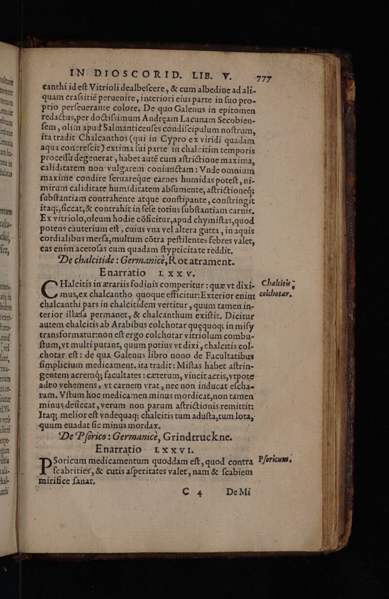 tt itin Diem rtt. tre quod d rum ti c0 TN i VI Ys) orti pe pm 1t Jili- hal IN DIOSCORID. LIP. y. canthi id eft Vitrioli dealbefcere, &amp; cum albedine ad ali. quam crafsitié peruenire , interiori eius parte in fuo pro- prio perfeuerante colore, De quo Galenus in epitomen redactusper do&amp;ifsimuni Andream Laácunam Secobien- fem , olim apud Salmanticenfes condifcipulum noftrum, itatradit Chalcanthos (qui ia Cypro ex viridi quadam aqua corcrefcit) extima (ui parte 1n chalcitim temporis procetfirdegenerat , habet auté cum aftri&amp;tione maxim 2, caliditatem non: vuleareni coníunctam: Vnde omnium maxinie condire feruareque carnes humidas poteft , ni- miruni caliditate humiditatem abfumente, aftrictioneá; fübftántiam contráhente atque conftipante, conítringit itaq;,ficcat,&amp; contrahit in fefe totius fubftantiam carnis, Ex vitriolo,oleum hodie cóficiturapud chymiftas,quod potens cauterium eft , cuius vna vel altera gutta , inaquis cordialibus merfa,multum cótra peftilentes febres valet, cas enimacetofas cum quadam ftypticitate reddit, *De chalcitide : Germanicé,R ot atrament. | Enarratio Lxx v. Halcitis in zrariisfodinis comperitur : quz vt dixi- 777 Chalitu » €halcanthi pars in chalcitidem vertitur , quum tamen in- terior illzfa permanet, &amp; chalcanthum exiftit, Dicitur autem chalcitis ab Arabibus colchotar quequoq; in mify transformatur:non eft ergo colchotar vitriolum combu- ftum,vt multi putant, quum potius vt dix1 ;chalcitis col- chotar eft: de qua Galenus libro nono de Facüultatibus fimplicium medicament. ita tradit: Miftas habet aftrin- gentem acrem; facultates : ceterum, vincit acris,vtpote adeo vehemens ,. vt carnem vrat , nec non inducat efcha- minusdeficcat, verum non parum aftri&amp;ionis remittit: quum euadat fic minus mordax. m De P (orico : Germanice, Grindtruckne. Enarratio rxxvi. Soricum medicamentum quoddam eft, quod contra P: abritiés, &amp; cutis afperitates valet, nam &amp; fcabiem mirifice fanat, Pforicum,