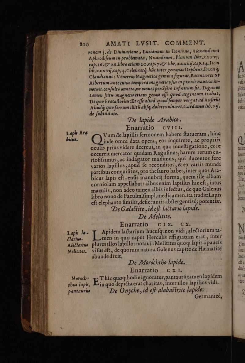 AR ue. — TAG Eau EP - $00 AMATI LVSIT. COMMENT. ronem 3. de Diuinatione , Luciánum 1n Iconibus , Alexandrum Aphrodifeum in problemata , Nicandrum , Plinium libr.x x xvj. cap.16. 2 26.libro etiam 10.c4p. 7.7 libr, x x xiij cap. 4 Mein lib.x xx vgj.cap,a. Celebratq; buc inter zemmas Orpheus. Dixit; Claudianus : Venerem Magnetica remma figurat Kecenitores vt Albertum antecuius tempora magnetis yfus in pixide nastica in- notuit,confultó omitto,ne omnes percefere infimum fit. Dignum tamen (citu magnetu etiam genu effe quod. argentum trabat, De quo Fracaftorius:Et effe aliud quod femper verzat ad A uferise Aliudi; quo ferrum illitis ab[q; dolorevulncret.Cardanus bb. vg. de fubrilitate. *De lapide rabico. í Enarratio cviri. Lapi A'Á. (— um de lapillisf habere ftat hi bii. Qi ipii ermonem ha ere 3 atueram , inc inde omni data opera, eos inquirere, ac propriis oculis prius videre decreui, in qua inueftigatione, ecce occurrit mercator quidam Ragufinus, harum rerum cu- riofifsimus , ac indágant maximus, qui ducentos fere varios lapillos ,apud fe reconditos , &amp; ex variis mundi artibus conquifitos, pro thefauro habet, inter quos Ara- [gi lapis eft, enfis manubrij forma ,quem ille albam corniolam appellabat: albus enim lapillus hic eft , intus maculis , non adeo tamen albis infe&amp;us , de quo Galenus libro nono de Faculta.fimpl.medicamen.ita tradit:Lapis eft elephanto fimilis,deficcantis abftergentisQ; potentia. De Galatlite ,id eft la&amp;tarso lapide. De AMclitite. Enarratio c1IX. CX. Lapu l«- Io n lactarium hucuíq; nen vidi , ale&amp;torium ta- Har. — bL men in quo caput Herculis effigiatum erat , inter Ale£lorius plüresillos lapillos notaui : Melitites quoq; lapis à paucis Melitites,/ vifus eft, dequorum natura Galenus capite de Ha:matite abunde dixit, De AMorochtbo- lapide. Enarratio cxr. Moroch- E: hic quoq; hodie ignoratur,pantaurü tamen lapidem tbsas lapis, Sin quo depita erat charitas; inter illos lapillos vidi. pantauras De Omnycbe , id eff alabastrite lapide: | Germanicé,