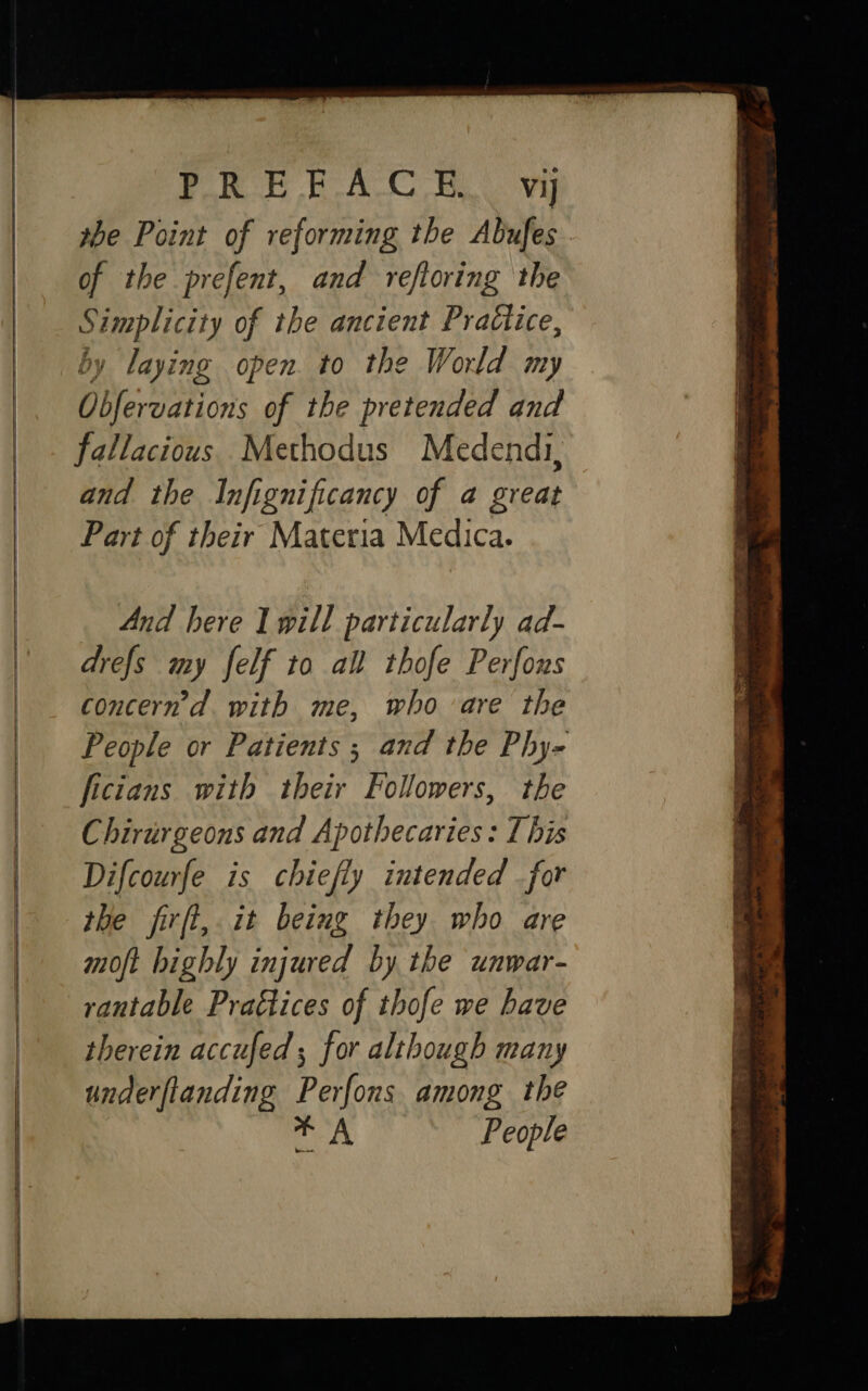      Po BAC By the Point of reforming the Abufes . S Ls ae. of the ancient Practice, y laying open. to the World my Diversion of the pretended and fallacious Methodus Medendi, and the Infignificancy of a great Part of their Materia Medica. And here Iwill particularly ad- drefs my felf to all thofe Perfons concern’d. with me, who are the People or Patients ; and the Phy- ficians with their Followers, the Chirurgeons and Apothecaries: I his Difcourfe is chiefly intended for the firft, it being they who are moft highly injured by the unwar- rantable Practices of thofe we have therein accufed ; for although many underftanding Perfons among the aia’ People 