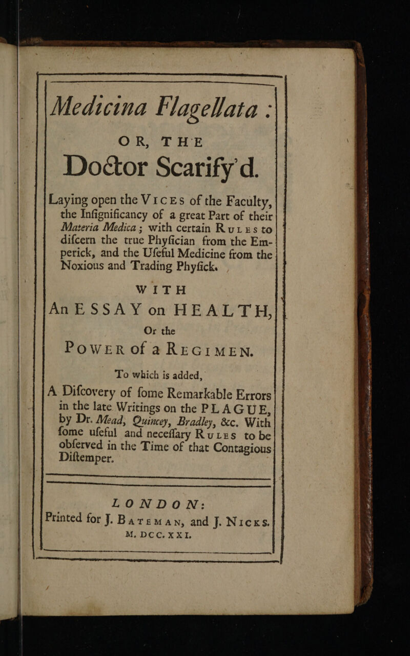 Medicina Flagelata : 3 OCR Som tp | | Doctor Scarifyd. || Laying open the VICEs of the Faculty, the Infignificancy of a great Part of their} | Materia Medica; with certain Rures to} | difcern the true Phyfician from the Em-} | perick, and the Ufeful Medicine from the | | Noxious and Trading Phyfick. : nice ES Mad Si ag Or the Power of aREGIMEN. To which is added, A Difcovery of fome Remarkable Errors in the late Writings on the PLAGU E by Dr. Mead, Quincey, Bradley, &amp;c. With | } fome ufeful and neceflary Rutes to bel | obferved in the Time of that Contagious| | Diftemper.  US ; . mr ties stuns, Sat eee | ios. asthe sep. We Se ie, POEM te OM ef Nic Sn a anions ops steeatnantntesbpnsnnnsamenesinsahnettesmgeines asin asanpummcbe niin 4 Printed for J. Bareman, and J. Nicks. M. DCC. XXI. ul =&lt; Metin eee eee a 