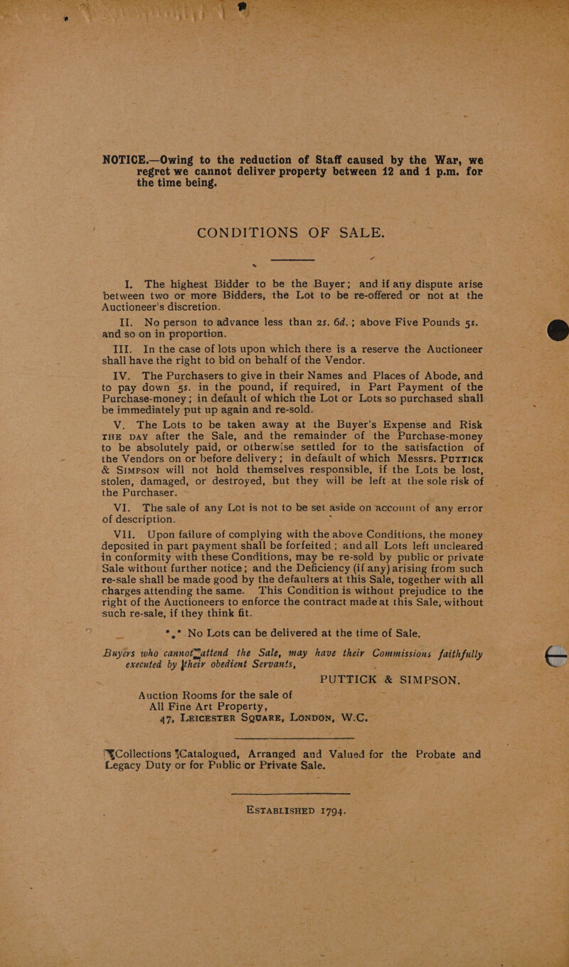 NOTICE.—Owing to the reduction of Staff caused by the War, we regret we cannot deliver property between 12 and i p.m. for the time being. CONDITIONS: OF SALE. we. » I. The highest Bidder to be the Buyer; and if any dispute arise between two or more Bidders, the Lot to be re-offered or not at the Auctioneer’s discretion. and so on in proportion. III. In the case of lots upon which there is a reserve the Auctioneer © shall have the right to bid on behalf of the Vendor. IV. The Purchasers to give in their Names and Places of Abode, and to pay down 5s. in the pound, if required, in Part Payment of the Purchase-money ; in default of which the Lot or Lots so purchased shall. be immediately put up again and re-sold. V. The Lots to be taken away at the Buyer's Expense and Risk THE pay after the Sale, and the remainder of the Purchase-money to be absolutely paid, or otherwise settled for to the satisfaction of the Vendors on or before delivery; in default of which Messrs. PurrTick &amp; Simpson will not hold themselves responsible, if the Lots be lost, stolen, damaged, or destroyed, but they will be left at the sole risk of — the Purchaser. VI. The sale of any Lot is not to be set ae on ‘account of any error of description. Vil. Upon failure of complying with the above Conditions, the money deposited in part payment shall be forfeited ; andall Lots left uncleared - in conformity with these Conditions, may be re-sold by public or private Sale without further notice; and the Deficiency (if any) arising from such re-sale shall be made good by the defaulters at this Sale, together with all charges attending thesame. This Condition is without prejudice to the right of the Auctioneers to enforce the contract madeat this Sale, without such re-sale, if they think fit. *.* No Lots can be delivered at the time of Sale. Buyers who cannotSattend the Sale, may have their Commissions faithfully — executed by their obedient Servants, Auction Rooms for the sale of All Fine Art Property, 47, LEICESTER SQUARE, Lonpon, W.C.  “Collections {Catalogued, Arranged and Valued for the Probate and Legacy Boy, or for Public or Private Sale.  ESTABLISHED 1794. 