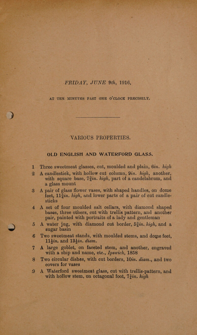 ety SEE pee  FRIDAY, JUNE 9th, 1916, ! ‘AT TEN MINUTES PAST ONE O'CLOCK PRECISELY. -_ VARIOUS PROPERTIES. &amp; OLD ENGLISH AND WATERFORD GLASS. g ba 1 Three sweetmeat glasses, cut, moulded and plain, 6in. high a 2 A candlestick, with hollow cut column, 9in. high, another, a with square base, Tyin. high, part of a soy ope and : a glass mount ie eee A pair of glass flower vases, with shaped handles, on dome oad | ~ feet, 11 jin. high, and lower parts of a pair of cut candle- “ ‘sticks — 4 A set of four moulded salt cellars, with diamond shaped bases, three others, cut with trellis pattern, and another ‘pair, painted with portraits of a lady and gentleman . : 5 A water jug, with diamond cut border, 53in. high, and a a -- sugar basin a 6 Two sweetmeat stands, with moulded stems, and dome feet, “11din. and 134m. diam. 7 A large goblet, on faceted stem, and another, engraved : with a ship and name, etc., Ipswich, 1858 } 8 ‘Two circular dishes, with cut borders, 10in. diam., and two covers for vases 9 A Waterford sweetmeat glass, cut with trellis-pattern, and - with hollow stem, on octagonal foot, Tae high