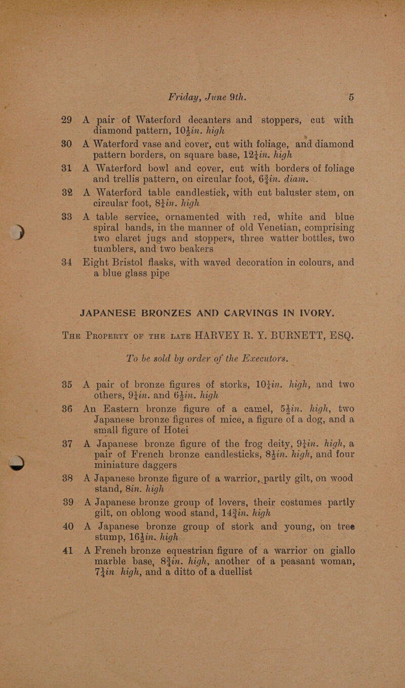 99 <A pair’ of Waterford decanters and stoppers, ‘cut with diamond pattern, 103in. high 30 A Waterford vase and cover, cut with foliage, and diamond pattern borders, on square base, 1247. high : 31 A Waterford bowl and cover, cut with borders of foliage and trellis pattern, on circular foot, 63in. diam. 82 A Waterford table candlestick, with cut baluster stem, on circular foot, 84in. high 33 <A table service, ornamented with red, white and blue spiral bands, in the manner of old Venetian, comprising two claret jugs and stoppers, three watter bottles, two tumblers, and two beakers 34 Hight Bristol flasks, with waved decoration in colours, and a blue glass pipe JAPANESE BRONZES AND CARVINGS IN IVORY. Tue Property or THE tate HARVEY R. Y. BURNETT, ESQ. To be sold by order of the Executors. 35 A pair of bronze figures of storks, 10%in. high, and two others, 94in. and 64in. high 86 An Eastern bronze figure of a camel, 54in. high, two Japanese bronze figures of mice, a figure of a dog, and a small figure of Hotei yee. Japanese bronze figure of the frog deity, 9fin. high, a pair of French bronze candlesticks, 84in. high, and four miniature daggers 38 A Japanese bronze figure of a Gator SpALely oilt, on wood stand, 8in. high » 39 A Japanese bronze group of oe their costumes . partly gilt, on oblong wood stand, 142i. high 40 A Japanese bronze group of stork and young, on tree stump, 163in. high. : 41 A French bronze equestrian ivere of a warrior on Fale marble base, 83in. high, another of a peasant woman, Tiin, high, and a ditto of a duellist