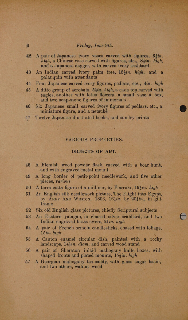 46 47 48 49 rps ete  A pair of Japanese ivory vases carved with figures, 64in. __ high, a Chinese vase carved with figures, etc., 83in. high, and a Japanese dagger, with carved ivory scabbard palanguin with attendants Four Japanese carved ivory figures, pedlars, etc., 4in. high A ditto group of acrobats, 54in. high, a cane top carved with eagles, another with lotus flowers, a small vase, a oe and two soap-stone figures of immortals miniature figure, and a netsuké Twelve Japanese illustrated books, and sundry prints OBJECTS OF ART. A Flemish wood powder flask, earved: with a on, hunt, and with engraved metal mount A long border of petit- poi needlework, ‘and five other pieces, various A terra-cotta figure of a milliner, by Fortrunt, 193i. high ~ An English silk needlework picture, The Flight into Egypt, by Amey Ann Weston, 1806, 164in. by 20tin., in gilt frame Six old English glass ninhiree: chiefly ee subjects An Eastern yatagan, in chased silver scabbard, and two Indian engraved brass ewers, 2lin. high A pair of French ormolu candlesticks, chased with foliage, A Canton enamel circular dish, painted with a ee landscape, 1447. diam, and carved wood stand A pair of Sheraton inlaid mahogany knife boxes, with shaped fronts and plated mounts, 154in. high A Georgian mahogany tea-caddy, with glass sugar basin, and two others, walnut wood 